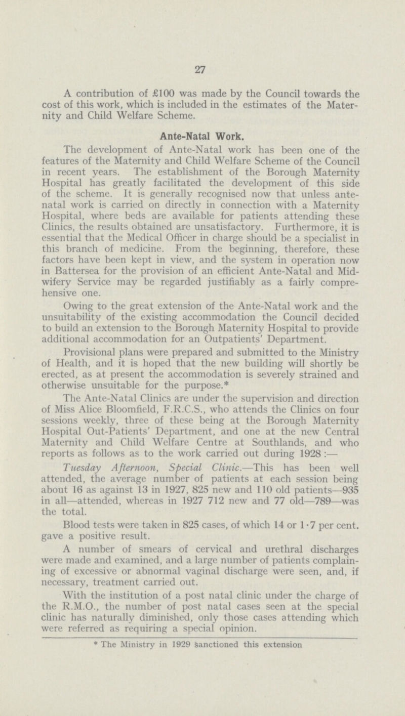 27 A contribution of £100 was made by the Council towards the cost of this work, which is included in the estimates of the Mater nity and Child Welfare Scheme. Ante-Natal Work. The development of Ante-Natal work has been one of the features of the Maternity and Child Welfare Scheme of the Council in recent years. The establishment of the Borough Maternity Hospital has greatly facilitated the development of this side of the scheme. It is generally recognised now that unless ante natal work is carried on directly in connection with a Maternity Hospital, where beds are available for patients attending these Clinics, the results obtained are unsatisfactory. Furthermore, it is essential that the Medical Officer in charge should be a specialist in this branch of medicine. From the beginning, therefore, these factors have been kept in view, and the system in operation now in Battersea for the provision of an efficient Ante-Natal and Mid wifery Service may be regarded justifiably as a fairly compre hensive one. Owing to the great extension of the Ante-Natal work and the unsuitability of the existing accommodation the Council decided to build an extension to the Borough Maternity Hospital to provide additional accommodation for an Outpatients' Department. Provisional plans were prepared and submitted to the Ministry of Health, and it is hoped that the new building will shortly be erected, as at present the accommodation is severely strained and otherwise unsuitable for the purpose.* The Ante-Natal Clinics are under the supervision and direction of Miss Alice Bloomfield, F.R.C.S., who attends the Clinics on four sessions weekly, three of these being at the Borough Maternity Hospital Out-Patients' Department, and one at the new Central Maternity and Child Welfare Centre at Southlands, and who reports as follows as to the work carried out during 1928:— Tuesday Afternoon, Special Clinic.—This has been well attended, the average number of patients at each session being about 16 as against 13 in 1927, 825 new and 110 old patients—935 in all—attended, whereas in 1927 712 new and 77 old—789—was the total. Blood tests were taken in 825 cases, of which 14 or 1.7 per cent. gave a positive result. A number of smears of cervical and urethral discharges were made and examined, and a large number of patients complain ing of excessive or abnormal vaginal discharge were seen, and, if necessary, treatment carried out. With the institution of a post natal clinic under the charge of the R.M.O., the number of post natal cases seen at the special clinic has naturally diminished, only those cases attending which were referred as requiring a special opinion. *The Ministry in 1929 Sanctioned this extension