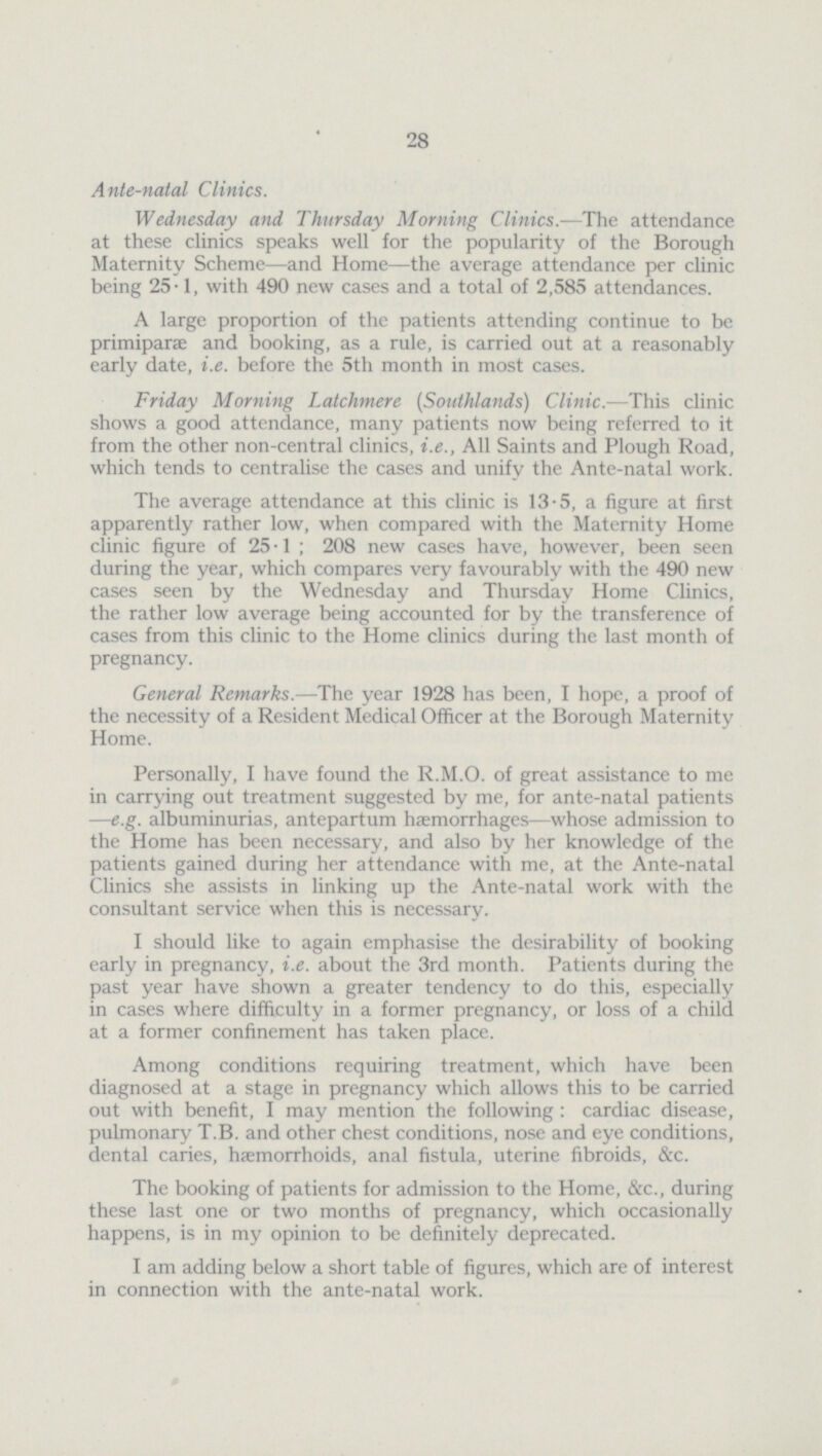 28 Ante-natal Clinics. Wednesday and Thursday Morning Clinics.—The attendance at these clinics speaks well for the popularity of the Borough Maternity Scheme—and Home—the average attendance per clinic being 25.1, with 490 new cases and a total of 2,585 attendances. A large proportion of the patients attending continue to be primiparæ and booking, as a rule, is carried out at a reasonably early date, i.e. before the 5th month in most cases. Friday Morning Latchmere (Southlands) Clinic.—This clinic shows a good attendance, many patients now being referred to it from the other non-central clinics, i.e., All Saints and Plough Road, which tends to centralise the cases and unify the Ante-natal work. The average attendance at this clinic is 13.5, a figure at first apparently rather low, when compared with the Maternity Home clinic figure of 25.1; 208 new cases have, however, been seen during the year, which compares very favourably with the 490 new cases seen by the Wednesday and Thursday Home Clinics, the rather low average being accounted for by the transference of cases from this clinic to the Home clinics during the last month of pregnancy. General Remarks.—The year 1928 has been, I hope, a proof of the necessity of a Resident Medical Officer at the Borough Maternity Home. Personally, I have found the R.M.O. of great assistance to me in carrying out treatment suggested by me, for ante-natal patients —e.g. albuminurias, antepartum haemorrhages—whose admission to the Home has been necessary, and also by her knowledge of the patients gained during her attendance with me, at the Ante-natal Clinics she assists in linking up the Ante-natal work with the consultant service when this is necessary. I should like to again emphasise the desirability of booking early in pregnancy, i.e. about the 3rd month. Patients during the past year have shown a greater tendency to do this, especially in cases where difficulty in a former pregnancy, or loss of a child at a former confinement has taken place. Among conditions requiring treatment, which have been diagnosed at a stage in pregnancy which allows this to be carried out with benefit, I may mention the following: cardiac disease, pulmonary T.B. and other chest conditions, nose and eye conditions, dental caries, haemorrhoids, anal fistula, uterine fibroids, &c. The booking of patients for admission to the Home, &c., during these last one or two months of pregnancy, which occasionally happens, is in my opinion to be definitely deprecated. I am adding below a short table of figures, which are of interest in connection with the ante-natal work.