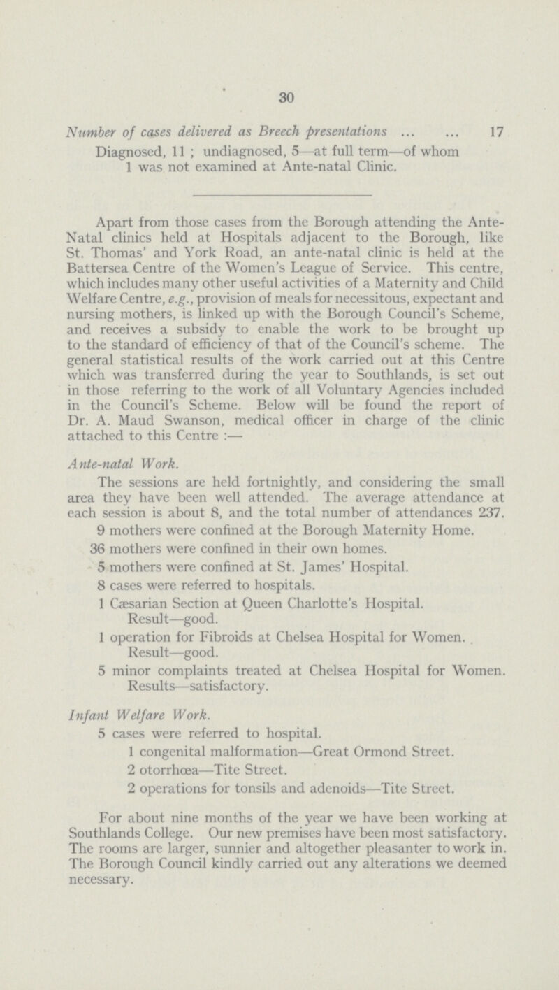 30 Number of cases delivered as Breech presentations 17 Diagnosed, 11; undiagnosed, 5—at full term—of whom 1 was not examined at Ante-natal Clinic. Apart from those cases from the Borough attending the Ante Natal clinics held at Hospitals adjacent to the Borough, like St. Thomas' and York Road, an ante-natal clinic is held at the Battersea Centre of the Women's League of Service. This centre, which includes many other useful activities of a Maternity and Child Welfare Centre, e.g., provision of meals for necessitous, expectant and nursing mothers, is linked up with the Borough Council's Scheme, and receives a subsidy to enable the work to be brought up to the standard of efficiency of that of the Council's scheme. The general statistical results of the work carried out at this Centre which was transferred during the year to Southlands, is set out in those referring to the work of all Voluntary Agencies included in the Council's Scheme. Below will be found the report of Dr. A. Maud Swanson, medical officer in charge of the clinic attached to this Centre:— Ante-natal Work. The sessions are held fortnightly, and considering the small area they have been well attended. The average attendance at each session is about 8, and the total number of attendances 237. 9 mothers were confined at the Borough Maternity Home. 36 mothers were confined in their own homes. 5 mothers were confined at St. James' Hospital. 8 cases were referred to hospitals. 1 Caesarian Section at Queen Charlotte's Hospital. Result—good. 1 operation for Fibroids at Chelsea Hospital for Women. . Result—good. 5 minor complaints treated at Chelsea Hospital for Women. Results—satisfactory. Infant Welfare Work. 5 cases were referred to hospital. 1 congenital malformation—Great Ormond Street. 2 otorrhœa—Tite Street. 2 operations for tonsils and adenoids—Tite Street. For about nine months of the year we have been working at Southlands College. Our new premises have been most satisfactory. The rooms are larger, sunnier and altogether pleasanter to work in. The Borough Council kindly carried out any alterations we deemed necessary.