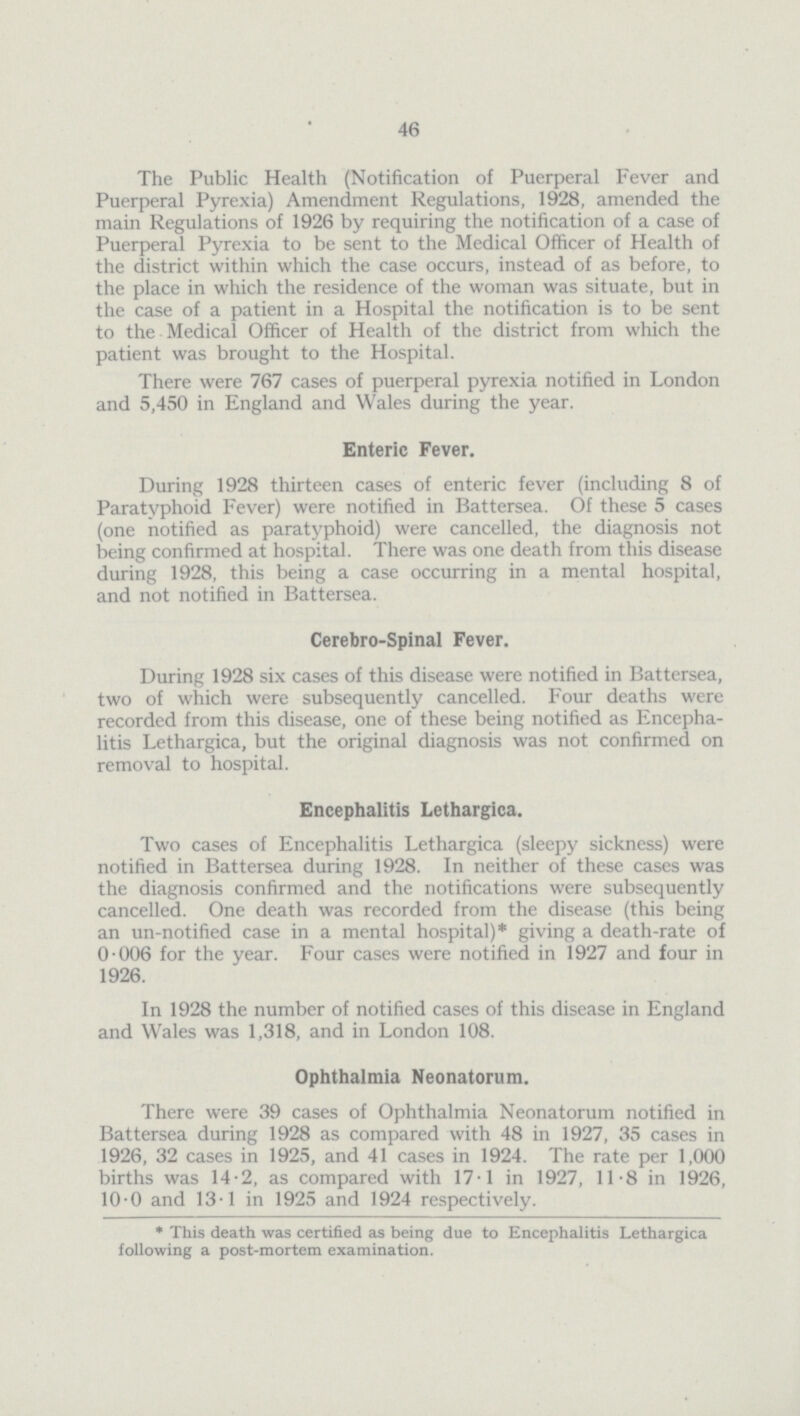 46 The Public Health (Notification of Puerperal Fever and Puerperal Pyrexia) Amendment Regulations, 1928, amended the main Regulations of 1926 by requiring the notification of a case of Puerperal Pyrexia to be sent to the Medical Officer of Health of the district within which the case occurs, instead of as before, to the place in which the residence of the woman was situate, but in the case of a patient in a Hospital the notification is to be sent to the Medical Officer of Health of the district from which the patient was brought to the Hospital. There were 767 cases of puerperal pyrexia notified in London and 5,450 in England and Wales during the year. Enteric Fever. During 1928 thirteen cases of enteric fever (including 8 of Paratyphoid Fever) were notified in Battersea. Of these 5 cases (one notified as paratyphoid) were cancelled, the diagnosis not being confirmed at hospital. There was one death from this disease during 1928, this being a case occurring in a mental hospital, and not notified in Battersea. Cerebro-Spinal Fever. During 1928 six cases of this disease were notified in Battersea, two of which were subsequently cancelled. Four deaths were recorded from this disease, one of these being notified as Encepha litis Lethargica, but the original diagnosis was not confirmed on removal to hospital. Encephalitis Lethargica. Two cases of Encephalitis Lethargica (sleepy sickness) were notified in Battersea during 1928. In neither of these cases was the diagnosis confirmed and the notifications were subsequently cancelled. One death was recorded from the disease (this being an un-notified case in a mental hospital)* giving a death-rate of 0.006 for the year. Four cases were notified in 1927 and four in 1926. In 1928 the number of notified cases of this disease in England and Wales was 1,318, and in London 108. Ophthalmia Neonatorum. There were 39 cases of Ophthalmia Neonatorum notified in Battersea during 1928 as compared with 48 in 1927, 35 cases in 1926, 32 cases in 1925, and 41 cases in 1924. The rate per 1,000 births was 14.2, as compared with 17.1 in 1927, 11.8 in 1926, 10.0 and 13.1 in 1925 and 1924 respectively. *This death was certified as being due to Encephalitis Lethargica following a post-mortem examination.