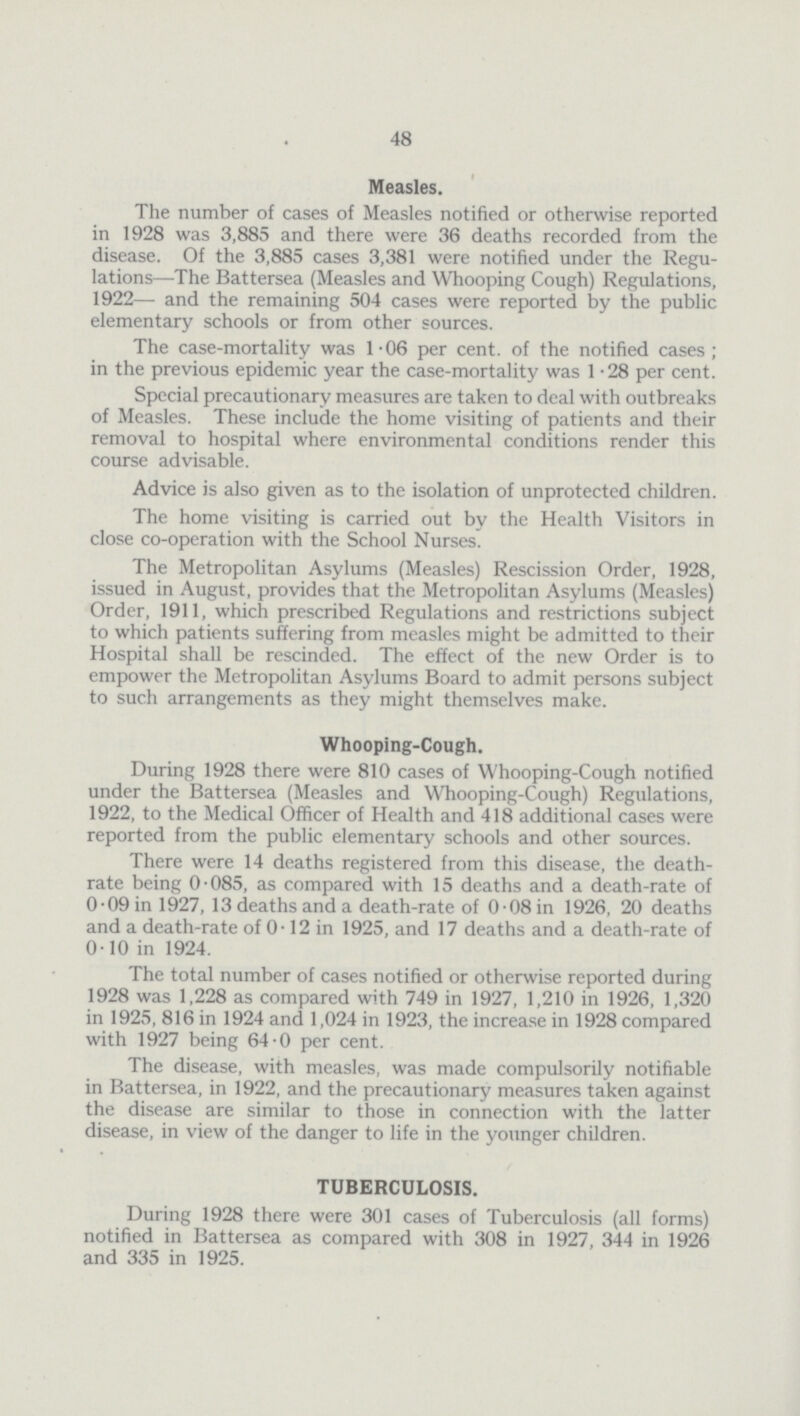 48 Measles. The number of cases of Measles notified or otherwise reported in 1928 was 3,885 and there were 36 deaths recorded from the disease. Of the 3,885 cases 3,381 were notified under the Regu lations—The Battersea (Measles and Whooping Cough) Regulations, 1922— and the remaining 504 cases were reported by the public elementary schools or from other sources. The case-mortality was 1.06 per cent. of the notified cases; in the previous epidemic year the case-mortality was 1.28 per cent. Special precautionary measures are taken to deal with outbreaks of Measles. These include the home visiting of patients and their removal to hospital where environmental conditions render this course advisable. Advice is also given as to the isolation of unprotected children. The home visiting is carried out by the Health Visitors in close co-operation with the School Nurses. The Metropolitan Asylums (Measles) Rescission Order, 1928, issued in August, provides that the Metropolitan Asylums (Measles) Order, 1911, which prescribed Regulations and restrictions subject to which patients suffering from measles might be admitted to their Hospital shall be rescinded. The effect of the new Order is to empower the Metropolitan Asylums Board to admit persons subject to such arrangements as they might themselves make. Whooping-Cough. During 1928 there were 810 cases of Whooping-Cough notified under the Battersea (Measles and Whooping-Cough) Regulations, 1922, to the Medical Officer of Health and 418 additional cases were reported from the public elementary schools and other sources. There were 14 deaths registered from this disease, the death rate being 0.085, as compared with 15 deaths and a death-rate of 0.09 in 1927, 13 deaths and a death-rate of 0.08 in 1926, 20 deaths and a death-rate of 0.12 in 1925, and 17 deaths and a death-rate of 0.10 in 1924. The total number of cases notified or otherwise reported during 1928 was 1,228 as compared with 749 in 1927, 1,210 in 1926, 1,320 in 1925, 816 in 1924 and 1,024 in 1923, the increase in 1928 compared with 1927 being 64-0 per cent. The disease, with measles, was made compulsorily notifiable in Battersea, in 1922, and the precautionary measures taken against the disease are similar to those in connection with the latter disease, in view of the danger to life in the younger children. TUBERCULOSIS. During 1928 there were 301 cases of Tuberculosis (all forms) notified in Battersea as compared with 308 in 1927, 344 in 1926 and 335 in 1925.
