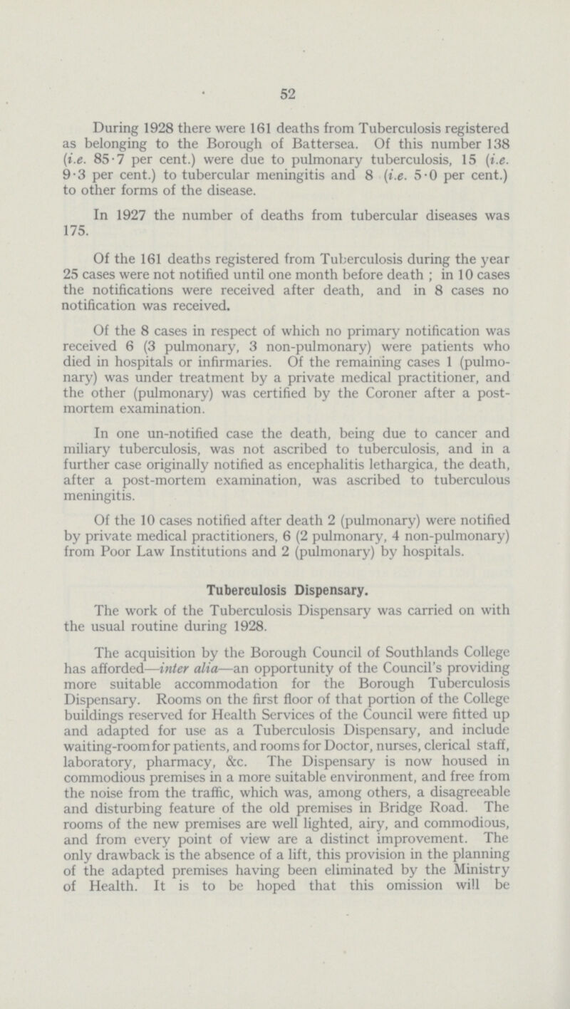 52 During 1928 there were 161 deaths from Tuberculosis registered as belonging to the Borough of Battersea. Of this number 138 [i.e. 85.7 per cent.) were due to pulmonary tuberculosis, 15 (i.e. 9.3 per cent.) to tubercular meningitis and 8 (i.e. 5.0 per cent.) to other forms of the disease. In 1927 the number of deaths from tubercular diseases was 175. Of the 161 deaths registered from Tuberculosis during the year 25 cases were not notified until one month before death; in 10 cases the notifications were received after death, and in 8 cases no notification was received. Of the 8 cases in respect of which no primary notification was received 6 (3 pulmonary, 3 non-pulmonary) were patients who died in hospitals or infirmaries. Of the remaining cases 1 (pulmo nary) was under treatment by a private medical practitioner, and the other (pulmonary) was certified by the Coroner after a post mortem examination. In one un-notified case the death, being due to cancer and miliary tuberculosis, was not ascribed to tuberculosis, and in a further case originally notified as encephalitis lethargica, the death, after a post-mortem examination, was ascribed to tuberculous meningitis. Of the 10 cases notified after death 2 (pulmonary) were notified by private medical practitioners, 6 (2 pulmonary, 4 non-pulmonary) from Poor Law Institutions and 2 (pulmonary) by hospitals. Tuberculosis Dispensary. The work of the Tuberculosis Dispensary was carried on with the usual routine during 1928. The acquisition by the Borough Council of Southlands College has afforded—inter alia—an opportunity of the Council's providing more suitable accommodation for the Borough Tuberculosis Dispensary. Rooms on the first floor of that portion of the College buildings reserved for Health Services of the Council were fitted up and adapted for use as a Tuberculosis Dispensary, and include waiting-room for patients, and rooms for Doctor, nurses, clerical staff, laboratory, pharmacy, &c. The Dispensary is now housed in commodious premises in a more suitable environment, and free from the noise from the traffic, which was, among others, a disagreeable and disturbing feature of the old premises in Bridge Road. The rooms of the new premises are well lighted, airy, and commodious, and from every point of view are a distinct improvement. The only drawback is the absence of a lift, this provision in the planning of the adapted premises having been eliminated by the Ministry of Health. It is to be hoped that this omission will be