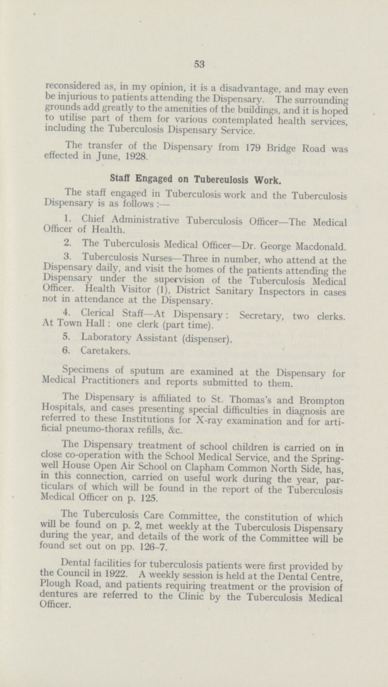 53 reconsidered as, in my opinion, it is a disadvantage, and may even be injurious to patients attending the Dispensary. The surrounding grounds add greatly to the amenities of the buildings, and it is hoped to utilise part of them for various contemplated health services, including the Tuberculosis Dispensary Service. The transfer of the Dispensary from 179 Bridge Road was effected in June, 1928. Staff Engaged on Tuberculosis Work. The staff engaged in Tuberculosis work and the Tuberculosis Dispensary is as follows:— 1. Chief Administrative Tuberculosis Officer—The Medical Officer of Health. 2. The Tuberculosis Medical Officer—Dr. George Macdonald. 3. Tuberculosis Nurses—Three in number, who attend at the Dispensary daily, and visit the homes of the patients attending the Dispensary under the supervision of the Tuberculosis Medical Officer. Health Visitor (1), District Sanitary Inspectors in cases not in attendance at the Dispensary. 4. Clerical Staff—At Dispensary: Secretary, two clerks. At Town Hall: one clerk (part time). 5. Laboratory Assistant (dispenser). 6. Caretakers. Specimens of sputum are examined at the Dispensary for Medical Practitioners and reports submitted to them. The Dispensary is affiliated to St. Thomas's and Brompton Hospitals, and cases presenting special difficulties in diagnosis are referred to these Institutions for X-ray examination and for arti ficial pneumo-thorax refills, &c. The Dispensary treatment of school children is carried on in close co-operation with the School Medical Service, and the Spring well House Open Air School on Clapham Common North Side, has, in this connection, carried on useful work during the year, par ticulars of which will be found in the report of the Tuberculosis Medical Officer on p. 125. The Tuberculosis Care Committee, the constitution of which will be found on p. 2, met weekly at the Tuberculosis Dispensary during the year, and details of the work of the Committee will be found set out on pp. 126-7. Dental facilities for tuberculosis patients were first provided by the Council in 1922. A weekly session is held at the Dental Centre, Plough Road, and patients requiring treatment or the provision of dentures are referred to the Clinic by the Tuberculosis Medical Officer.