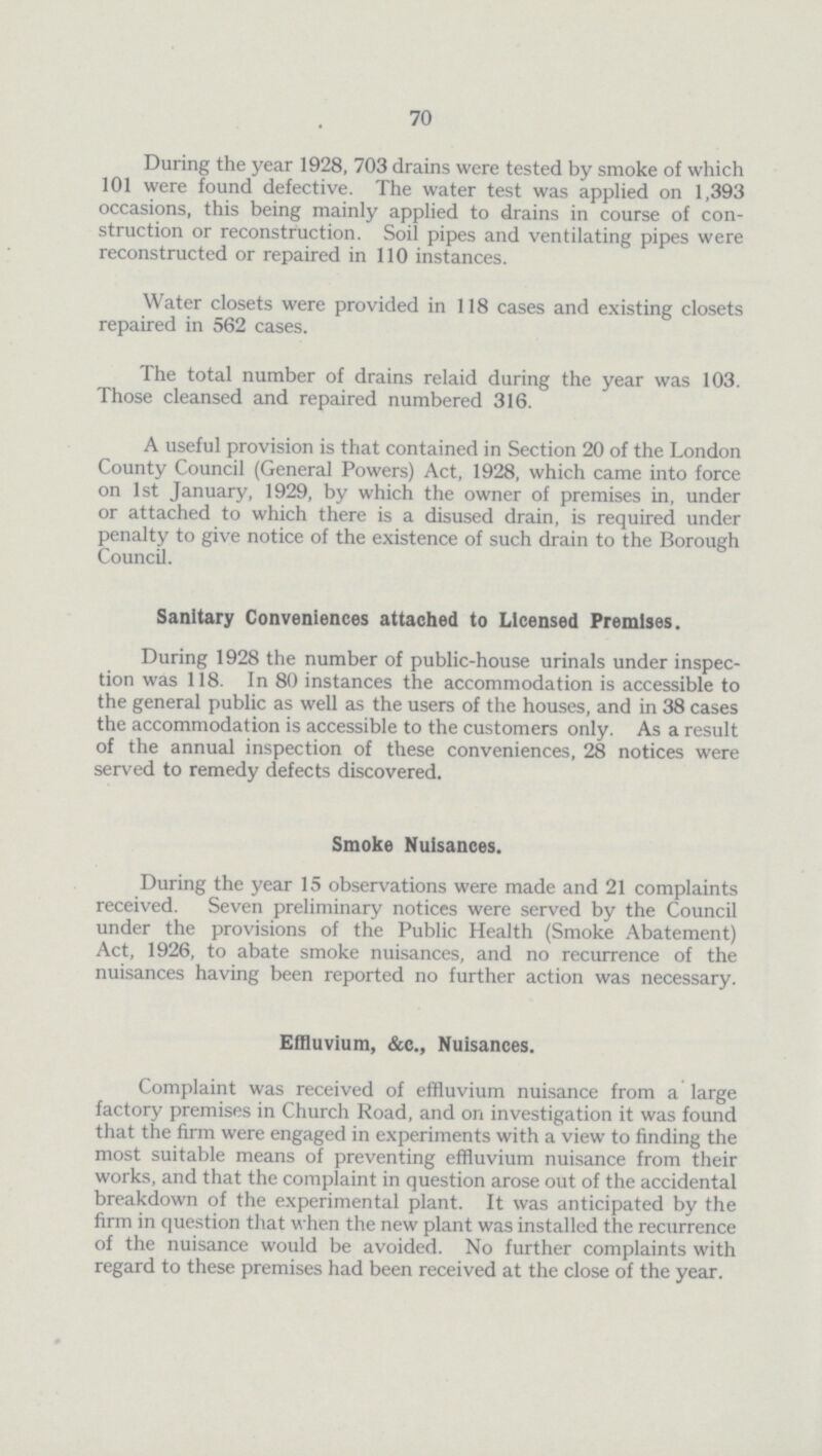 70 During the year 1928, 703 drains were tested by smoke of which 101 were found defective. The water test was applied on 1,393 occasions, this being mainly applied to drains in course of con struction or reconstruction. Soil pipes and ventilating pipes were reconstructed or repaired in 110 instances. Water closets were provided in 118 cases and existing closets repaired in 562 cases. The total number of drains relaid during the year was 103. Those cleansed and repaired numbered 316. A useful provision is that contained in Section 20 of the London County Council (General Powers) Act, 1928, which came into force on 1st January, 1929, by which the owner of premises in, under or attached to which there is a disused drain, is required under penalty to give notice of the existence of such drain to the Borough Council. Sanitary Conveniences attached to Licensed Premises. During 1928 the number of public-house urinals under inspec tion was 118. In 80 instances the accommodation is accessible to the general public as well as the users of the houses, and in 38 cases the accommodation is accessible to the customers only. As a result of the annual inspection of these conveniences, 28 notices were served to remedy defects discovered. Smoke Nuisances. During the year 15 observations were made and 21 complaints received. Seven preliminary notices were served by the Council under the provisions of the Public Health (Smoke Abatement) Act, 1926, to abate smoke nuisances, and no recurrence of the nuisances having been reported no further action was necessary. Effluvium, &c., Nuisances. Complaint was received of effluvium nuisance from a large factory premises in Church Road, and on investigation it was found that the firm were engaged in experiments with a view to finding the most suitable means of preventing effluvium nuisance from their works, and that the complaint in question arose out of the accidental breakdown of the experimental plant. It was anticipated by the firm in question that when the new plant was installed the recurrence of the nuisance would be avoided. No further complaints with regard to these premises had been received at the close of the year.