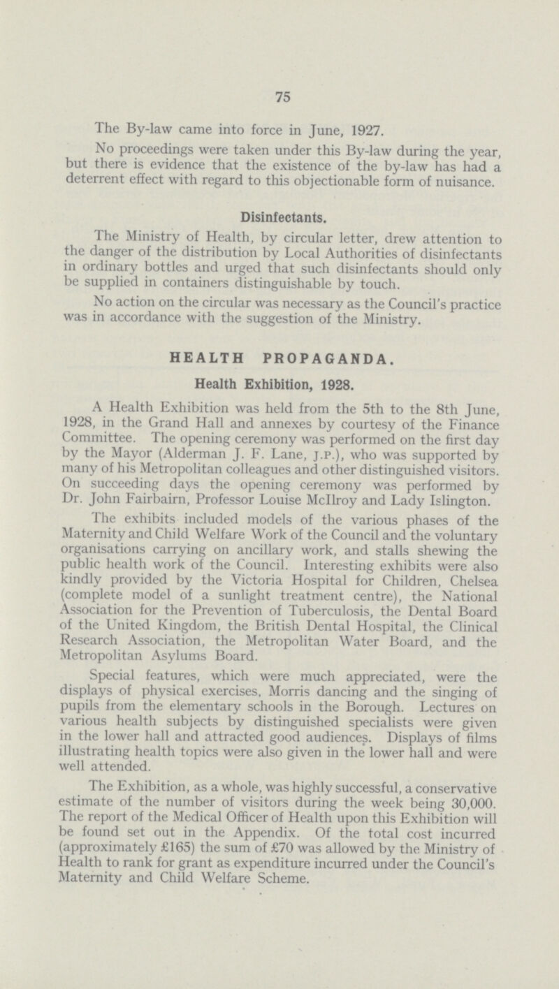 75 The By-law came into force in June, 1927. No proceedings were taken under this By-law during the year, but there is evidence that the existence of the by-law has had a deterrent effect with regard to this objectionable form of nuisance. Disinfectants. The Ministry of Health, by circular letter, drew attention to the danger of the distribution by Local Authorities of disinfectants in ordinary bottles and urged that such disinfectants should only be supplied in containers distinguishable by touch. No action on the circular was necessary as the Council's practice was in accordance with the suggestion of the Ministry. HEALTH PROPAGANDA. Health Exhibition, 1928. A Health Exhibition was held from the 5th to the 8th June, 1928, in the Grand Hall and annexes by courtesy of the Finance Committee. The opening ceremony was performed on the first day by the Mayor (Alderman J. F. Lane, j.p.), who was supported by many of his Metropolitan colleagues and other distinguished visitors. On succeeding days the opening ceremony was performed by Dr. John Fairbairn, Professor Louise Mcllroy and Lady Islington. The exhibits included models of the various phases of the Maternity and Child Welfare Work of the Council and the voluntary organisations carrying on ancillary work, and stalls shewing the public health work of the Council. Interesting exhibits were also kindly provided by the Victoria Hospital for Children, Chelsea (complete model of a sunlight treatment centre), the National Association for the Prevention of Tuberculosis, the Dental Board of the United Kingdom, the British Dental Hospital, the Clinical Research Association, the Metropolitan Water Board, and the Metropolitan Asylums Board. Special features, which were much appreciated, were the displays of physical exercises, Morris dancing and the singing of pupils from the elementary schools in the Borough. Lectures on various health subjects by distinguished specialists were given in the lower hall and attracted good audiences. Displays of films illustrating health topics were also given in the lower hall and were well attended. The Exhibition, as a whole, was highly successful, a conservative estimate of the number of visitors during the week being 30,000. The report of the Medical Officer of Health upon this Exhibition will be found set out in the Appendix. Of the total cost incurred (approximately £165) the sum of £70 was allowed by the Ministry of Health to rank for grant as expenditure incurred under the Council's Maternity and Child Welfare Scheme.