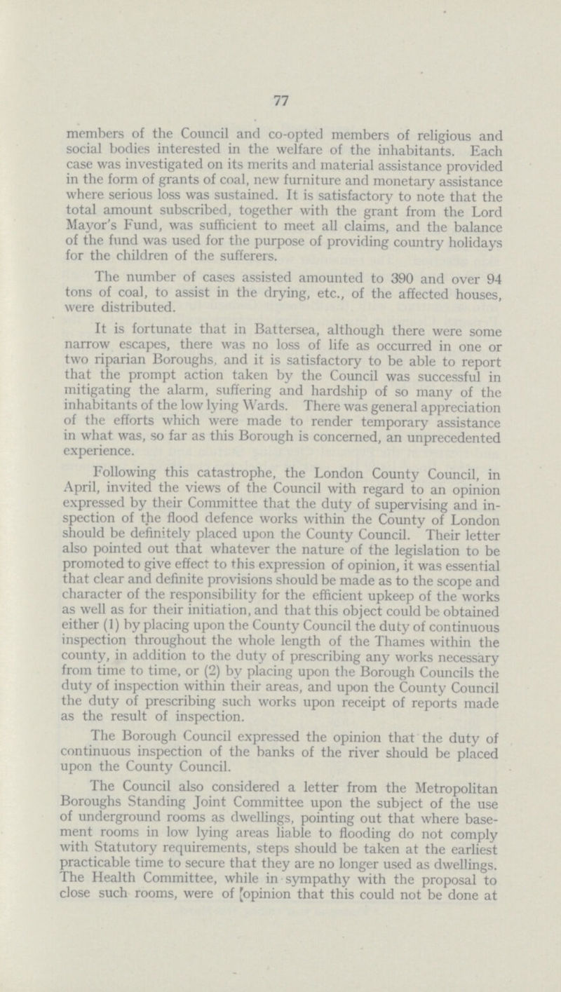 77 members of the Council and co-opted members of religious and social bodies interested in the welfare of the inhabitants. Each case was investigated on its merits and material assistance provided in the form of grants of coal, new furniture and monetary assistance where serious loss was sustained. It is satisfactory to note that the total amount subscribed, together with the grant from the Lord Mayor's Fund, was sufficient to meet all claims, and the balance of the fund was used for the purpose of providing country holidays for the children of the sufferers. The number of cases assisted amounted to 390 and over 94 tons of coal, to assist in the drying, etc., of the affected houses, were distributed. It is fortunate that in Battersea, although there were some narrow escapes, there was no loss of life as occurred in one or two riparian Boroughs, and it is satisfactory to be able to report that the prompt action taken by the Council was successful in mitigating the alarm, suffering and hardship of so many of the inhabitants of the low lying Wards. There was general appreciation of the efforts which were made to render temporary assistance in what was, so far as this Borough is concerned, an unprecedented experience. Following this catastrophe, the London County Council, in April, invited the views of the Council with regard to an opinion expressed by their Committee that the duty of supervising and in spection of the flood defence works within the County of London should be definitely placed upon the County Council. Their letter also pointed out that whatever the nature of the legislation to be promoted to give effect to this expression of opinion, it was essential that clear and definite provisions should be made as to the scope and character of the responsibility for the efficient upkeep of the works as well as for their initiation, and that this object could be obtained either (1) by placing upon the County Council the duty of continuous inspection throughout the whole length of the Thames within the county, in addition to the duty of prescribing any works necessary from time to time, or (2) by placing upon the Borough Councils the duty of inspection within their areas, and upon the County Council the duty of prescribing such works upon receipt of reports made as the result of inspection. The Borough Council expressed the opinion that the duty of continuous inspection of the banks of the river should be placed upon the County Council. The Council also considered a letter from the Metropolitan Boroughs Standing Joint Committee upon the subject of the use of underground rooms as dwellings, pointing out that where base ment rooms in low lying areas liable to flooding do not comply with Statutory requirements, steps should be taken at the earliest practicable time to secure that they are no longer used as dwellings. The Health Committee, while in sympathy with the proposal to close such rooms, were of [opinion that this could not be done at