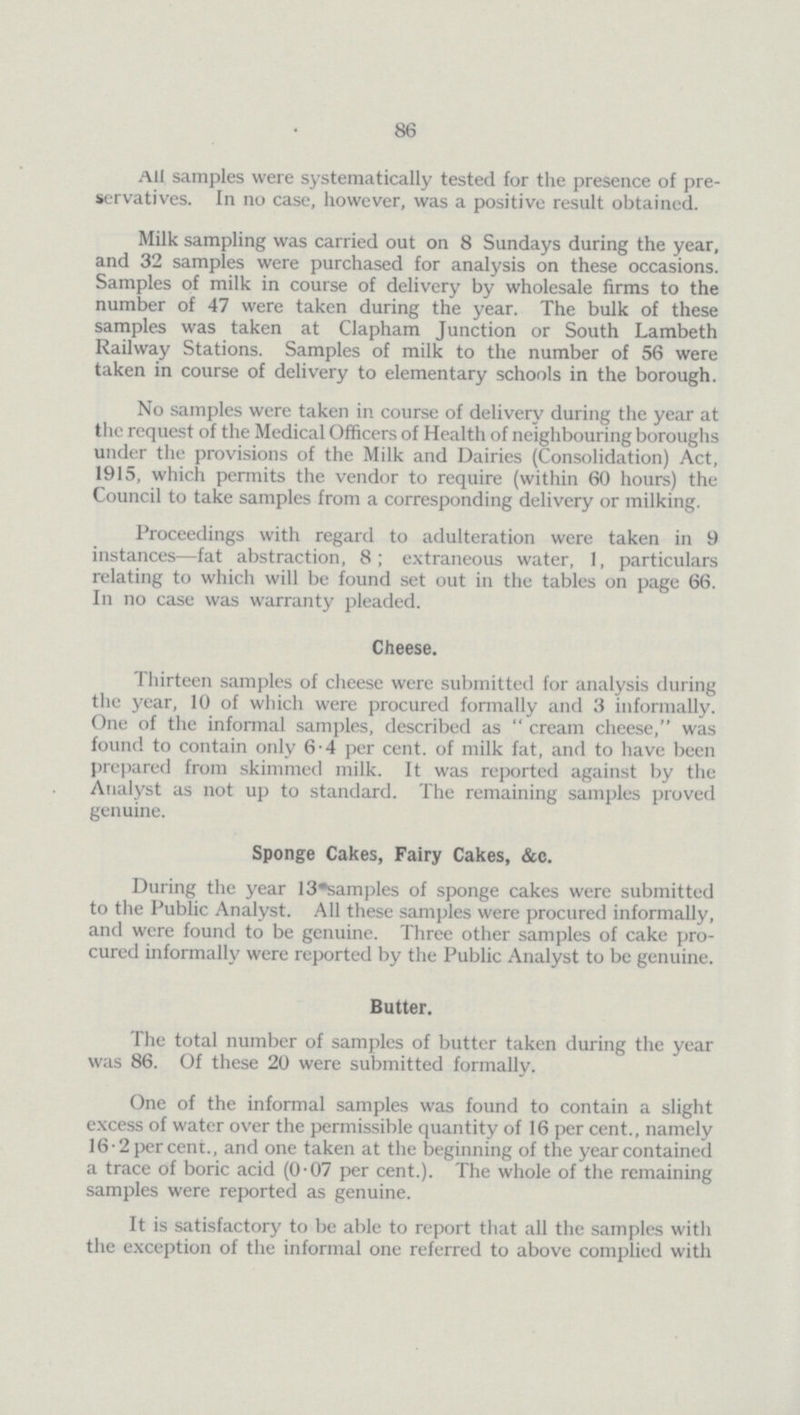 86 All samples were systematically tested for the presence of pre servatives. In no case, however, was a positive result obtained. Milk sampling was carried out on 8 Sundays during the year, and 32 samples were purchased for analysis on these occasions. Samples of milk in course of delivery by wholesale firms to the number of 47 were taken during the year. The bulk of these samples was taken at Clapham Junction or South Lambeth Railway Stations. Samples of milk to the number of 56 were taken in course of delivery to elementary schools in the borough. No samples were taken in course of delivery during the year at the request of the Medical Officers of Health of neighbouring boroughs under the provisions of the Milk and Dairies (Consolidation) Act, 1915, which permits the vendor to require (within 60 hours) the Council to take samples from a corresponding delivery or milking. Proceedings with regard to adulteration were taken in 9 instances—fat abstraction, 8; extraneous water, 1, particulars relating to which will be found set out in the tables on page 66. In no case was warranty pleaded. Cheese. Thirteen samples of cheese were submitted for analysis during the year, 10 of which were procured formally and 3 informally. One of the informal samples, described as  cream cheese, was found to contain only 6.4 per cent, of milk fat, and to have been prepared from skimmed milk. It was reported against by the Analyst as not up to standard. The remaining samples proved genuine. Sponge Cakes, Fairy Cakes, &c. During the year 13 samples of sponge cakes were submitted to the Public Analyst. All these samples were procured informally, and were found to be genuine. Three other samples of cake pro cured informally were reported by the Public Analyst to be genuine. Butter. The total number of samples of butter taken during the year was 86. Of these 20 were submitted formally. One of the informal samples was found to contain a slight excess of water over the permissible quantity of 16 per cent., namely 16.2 per cent., and one taken at the beginning of the year contained a trace of boric acid (0.07 per cent.). The whole of the remaining samples were reported as genuine. It is satisfactory to be able to report that all the samples with the exception of the informal one referred to above complied with