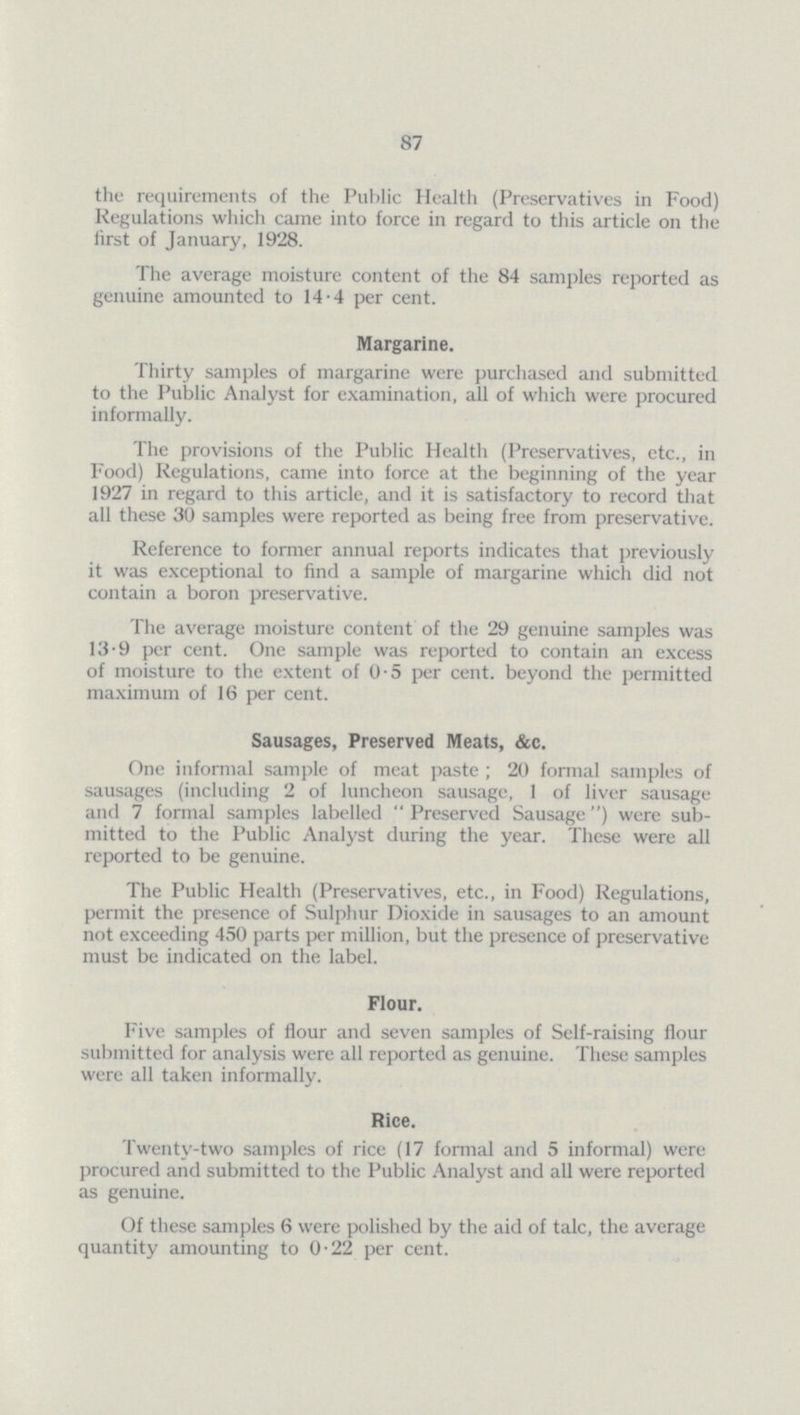 87 the requirements of the Public Health (Preservatives in Food) Regulations which came into force in regard to this article on the first of January, 1928. The average moisture content of the 84 samples reported as genuine amounted to 14.4 per cent. Margarine. Thirty samples of margarine were purchased and submitted to the Public Analyst for examination, all of which were procured informally. The provisions of the Public Health (Preservatives, etc., in Food) Regulations, came into force at the beginning of the year 1927 in regard to this article, and it is satisfactory to record that all these 30 samples were reported as being free from preservative. Reference to former annual reports indicates that previously it was exceptional to find a sample of margarine which did not contain a boron preservative. The average moisture content of the 29 genuine samples was 13.9 per cent. One sample was reported to contain an excess of moisture to the extent of 0.5 per cent, beyond the permitted maximum of 16 per cent. Sausages, Preserved Meats, &c. One informal sample of meat paste; 20 formal samples of sausages (including 2 of luncheon sausage, 1 of liver sausage and 7 formal samples labelled Preserved Sausage) were sub mitted to the Public Analyst during the year. These were all reported to be genuine. The Public Health (Preservatives, etc., in Food) Regulations, permit the presence of Sulphur Dioxide in sausages to an amount not exceeding 450 parts per million, but the presence of preservative must be indicated on the label. Flour. Five samples of flour and seven samples of Self-raising flour submitted for analysis were all reported as genuine. These samples were all taken informally. Rice. Twenty-two samples of rice (17 formal and 5 informal) were procured and submitted to the Public Analyst and all were reported as genuine. Of these samples 6 were polished by the aid of talc, the average quantity amounting to 0.22 per cent.