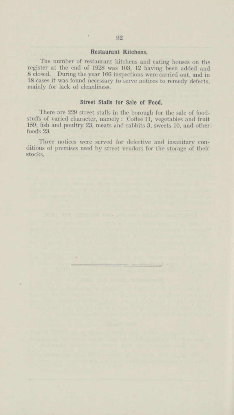 92 Restaurant Kitchens. The number of restaurant kitchens and eating houses on the register at the end of 1928 was 103, 12 having been added and 8 closed. During the year 166 inspections were carried out, and in 18 cases it was found necessary to serve notices to remedy defects, mainly for lack of cleanliness. Street Stalls for Sale of Food. There are 229 street stalls in the borough for the sale of food stuffs of varied character, namely : Coffee 11, vegetables and fruit 159, fish and poultry 23, meats and rabbits 3, sweets 10, and other foods 23. Three notices were served for defective and insanitary con ditions of premises used by street vendors for the storage of their stocks.