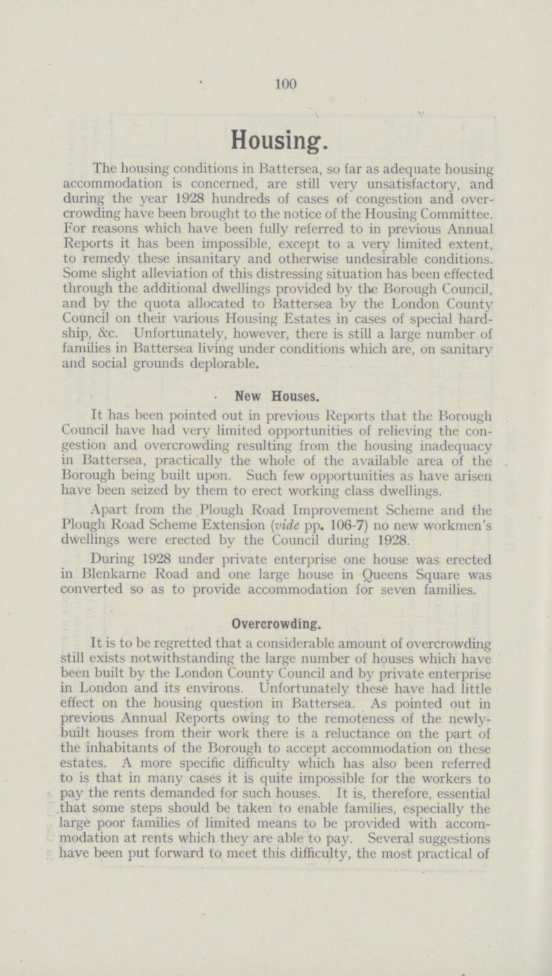 100 Housing. The housing conditions in Battersea, so far as adequate housing accommodation is concerned, are still very unsatisfactory, and during the year 1928 hundreds of cases of congestion and overcrowding have been brought to the notice of the Housing Committee. For reasons which have been fully referred to in previous Annual Reports it has been impossible, except to a very limited extent, to remedy these insanitary and otherwise undesirable conditions. Some slight alleviation of this distressing situation has been effected through the additional dwellings provided by the Borough Council, and by the quota allocated to Battersea by the London County Council on their various Housing Estates in cases of special hard ship, &c. Unfortunately, however, there is still a large number of families in Battersea living under conditions which are, on sanitary and social grounds deplorable. New Houses. It has been pointed out in previous Reports that the Borough Council have had very limited opportunities of relieving the congestion and overcrowding resulting from the housing inadequacy in Battersea, practically the whole of the available area of the Borough being built upon. Such few opportunities as have arisen have been seized by them to erect working class dwellings. Apart from the Plough Road Improvement Scheme and the Plough Road Scheme Extension (vide pp. 106-7) no new workmen's dwellings were erected by the Council during 1928. During 1928 under private enterprise one house was erected in Blenkarne Road and one large house in Queens Square was converted so as to provide accommodation for seven families. Overcrowding. It is to be regretted that a considerable amount of overcrowding still exists notwithstanding the large number of houses which have been built by the London County Council and by private enterprise in London and its environs. Unfortunately these have had little effect on the housing question in Battersea. As pointed out in previous Annual Reports owing to the remoteness of the newlybuilt. houses from their work there is a reluctance on the part of the inhabitants of the Borough to accept accommodation on these estates. A more specific difficulty which has also been referred to is that in many cases it is quite impossible for the workers to pay the rents demanded for such houses. It is, therefore, essential that some steps should be taken to enable families, especially the large poor families of limited means to be provided with accommodation at rents which they are able to pay. Several suggestions have been put forward to meet this difficulty, the most practical of