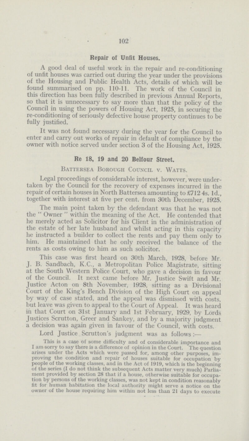 102 Repair of Unfit Houses. A good deal of useful work in the repair and re-conditioning of unfit houses was carried out during the year under the provisions of the Housing and Public Health Acts, details of which will be found summarised on pp. 110-11. The work of the Council in this direction has been fully described in previous Annual Reports, so that it is unnecessary to say more than that the policy of the Council in using the powers of Housing Act, 1925, in securing the re-conditioning of seriously defective house property continues to be fully justified. It was not found necessary during the year for the Council to enter and carry out works of repair in default of compliance by the owner with notice served under section 3 of the Housing Act, 1925. Re 18, 19 and 20 Belfour Street. Battersea Borough Council v. Watts. Legal proceedings of considerable interest, however, were undertaken by the Council for the recovery of expenses incurred in the repair of certain houses in North Battersea amounting to £712 4s. 1d., together with interest at five per cent. from 30th December, 1925. The main point taken by the defendant was that he was not the Owner within the meaning of the Act. He contended that he merely acted as Solicitor for his Client in the administration of the estate of her late husband and whilst acting in this capacity he instructed a builder to collect the rents and pay them only to him. He maintained that he only received the balance of the rents as costs owing to him as such solicitor. This case was first heard on 30th March, 1928, before Mr. J. B. Sandbach, K.C., a Metropolitan Police Magistrate, sitting at the South Western Police Court, who gave a decision in favour of the Council. It next came before Mr. Justice Swift and Mr. Justice Acton on 8th November, 1928, sitting as a Divisional Court of the King's Bench Division of the High Court on appeal by way of case stated, and the appeal was dismissed with costs, but leave was given to appeal to the Court of Appeal. It was heard in that Court on 31st January and 1st February, 1929, by Lords Justices Scrutton, Greer and Sankey, and by a majority judgment a decision was again given in favour of the Council, with costs. Lord Justice Scrutton's judgment was as follows:— This is a case of some difficulty and of considerable importance and I am sorry to say there is a difference of opinion in the Court. The question arises under the Acts which were passed for, among other purposes, im proving the condition and repair of houses suitable for occupation by people of the working classes, and in the Act of 1919, which is the beginning of the series (I do not think the subsequent Acts matter very much) Parlia ment provided by section 28 that if a house, otherwise suitable for occupation by persons of the working classes, was not kept in condition reasonably fit for human habitation the local authority might serve a notice on the owner of the house requiring him within not less than 21 days to execute