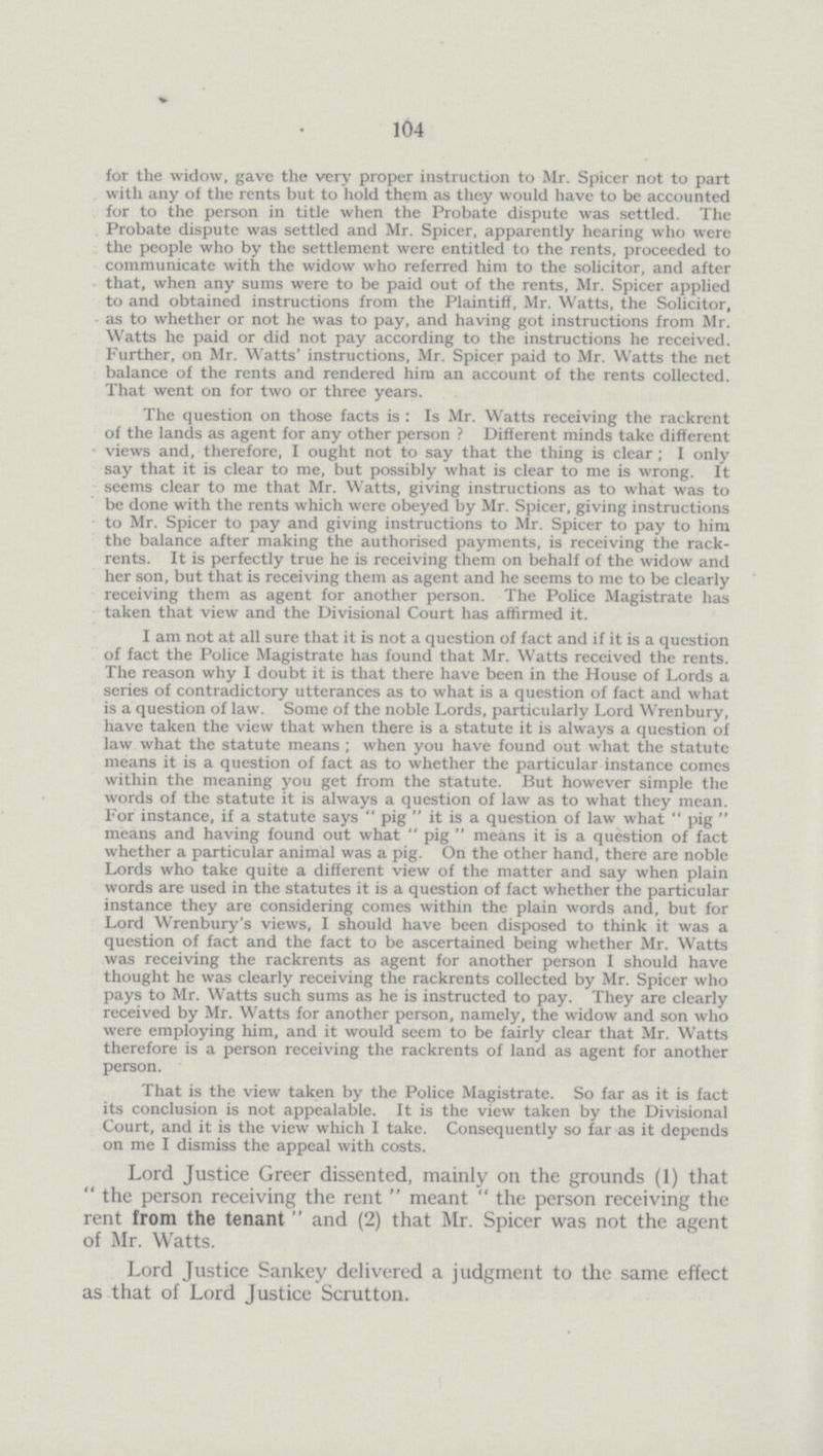 V 104 for the widow, gave the very proper instruction to Mr. Spicer not to part with any of the rents but to hold them as they would have to be accounted for to the person in title when the Probate dispute was settled. The Probate dispute was settled and Mr. Spicer, apparently hearing who were the people who by the settlement were entitled to the rents, proceeded to communicate with the widow who referred him to the solicitor, and after that, when any sums were to be paid out of the rents, Mr. Spicer applied to and obtained instructions from the Plaintiff, Mr. Watts, the Solicitor, as to whether or not he was to pay, and having got instructions from Mr. Watts he paid or did not pay according to the instructions he received. Further, on Mr. Watts' instructions, Mr. Spicer paid to Mr. Watts the net balance of the rents and rendered him an account of the rents collected. That went on for two or three years. The question on those facts is : Is Mr. Watts receiving the rackrent of the lands as agent for any other person ? Different minds take different views and, therefore, I ought not to say that the thing is clear; I only say that it is clear to me, but possibly what is clear to me is wrong. It seems clear to me that Mr. Watts, giving instructions as to what was to be done with the rents which were obeyed by Mr. Spicer, giving instructions to Mr. Spicer to pay and giving instructions to Mr. Spicer to pay to him the balance after making the authorised payments, is receiving the rackrents. It is perfectly true he is receiving them on behalf of the widow and her son, but that is receiving them as agent and he seems to me to be clearly receiving them as agent for another person. The Police Magistrate has taken that view and the Divisional Court has affirmed it. I am not at all sure that it is not a question of fact and if it is a question of fact the Police Magistrate has found that Mr. Watts received the rents. The reason why I doubt it is that there have been in the House of Lords a series of contradictory utterances as to what is a question of fact and what is a question of law. Some of the noble Lords, particularly Lord Wrenbury, have taken the view that when there is a statute it is always a question of law what the statute means ; when you have found out what the statute means it is a question of fact as to whether the particular instance comes within the meaning you get from the statute. But however simple the words of the statute it is always a question of law as to what they mean. For instance, if a statute says pig it is a question of law what pig means and having found out what pig means it is a question of fact whether a particular animal was a pig. On the other hand, there are noble Lords who take quite a different view of the matter and say when plain words are used in the statutes it is a question of fact whether the particular instance they are considering comes within the plain words and, but for Lord Wrenbury's views, I should have been disposed to think it was a question of fact and the fact to be ascertained being whether Mr. Watts was receiving the rackrents as agent for another person I should have thought he was clearly receiving the rackrents collected by Mr. Spicer who pays to Mr. Watts such sums as he is instructed to pay. They are clearly received by Mr. Watts for another person, namely, the widow and son who were employing him, and it would seem to be fairly clear that Mr. Watts therefore is a person receiving the rackrents of land as agent for another person. That is the view taken by the Police Magistrate. So far as it is fact its conclusion is not appealable. It is the view taken by the Divisional Court, and it is the view which I take. Consequently so far as it depends on me I dismiss the appeal with costs. Lord Justice Greer dissented, mainly on the grounds (1) that the person receiving the rent meant the person receiving the rent from the tenant and (2) that Mr. Spicer was not the agent of Mr. Watts. Lord Justice Sankey delivered a judgment to the same effect as that of Lord Justice Scrutton.