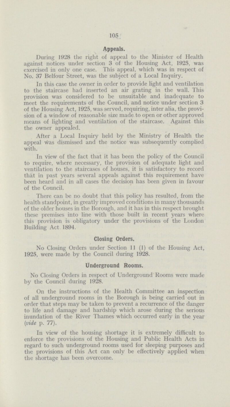 105. Appeals. During 1928 the right of appeal to the Minister of Health against notices under section 3 of the Housing Act, 1925, was exercised in only one case. This appeal, which was in respect of No. 37 Belfour Street, was the subject of a Local Inquiry. In this case the owner in order to provide light and ventilation to the staircase had inserted an air grating in the wall. This provision was considered to be unsuitable and inadequate to meet the requirements of the Council, and notice under section 3 of the Housing Act, 1925, was served, requiring, inter alia, the provision of a window of reasonable size made to open or other approved means of lighting and ventilation of the staircase. Against this the owner appealed. After a Local Inquiry held by the Ministry of Health the appeal was dismissed and the notice was subsequently complied with. In view of the fact that it has been the policy of the Council to require, where necessary, the provision of adequate light and ventilation to the staircases of houses, it is satisfactory to record that in past years several appeals against this requirement have been heard and in all cases the decision has been given in favour of the Council. There can be no doubt that this policy has resulted, from the health standpoint, in greatly improved conditions in many thousands of the older houses in the Borough, and it has in this respect brought these premises into line with those built in recent years where this provision is obligatory under the provisions of the London Building Act 1894. Closing Orders. No Closing Orders under Section 11 (1) of the Housing Act, 1925, were made by the Council during 1928. Underground Rooms. No Closing Orders in respect of Underground Rooms were made by the Council during 1928. On the instructions of the Health Committee an inspection of all underground rooms in the Borough is being carried out in order that steps may be taken to prevent a recurrence of the danger to life and damage and hardship which arose during the serious inundation of the River Thames which occurred early in the year (vide p. 77). In view of the housing shortage it is extremely difficult to enforce the provisions of the Housing and Public Health Acts in regard to such underground rooms used for sleeping purposes and the provisions of this Act can only be effectively applied when the shortage has been overcome.
