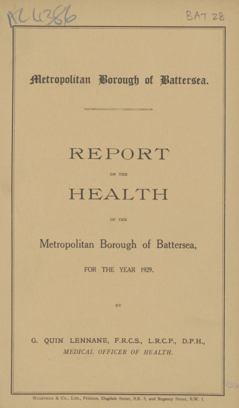 AC 4386 BAT 28 Metropolitan Borough of Battersea. REPORT on the HEALTH of the Metropolitan Borough of Battersea, FOR THE YEAR 1929. by G. QUIN LENNANE, F.R.C.S., L.R.C.P., D.P.H., MEDICAL OFFICER OF HEALTH. Wightman & Co., Ltd., Printers, Dugdale Street, S.E. 5, and Regency Street, S.W. l.