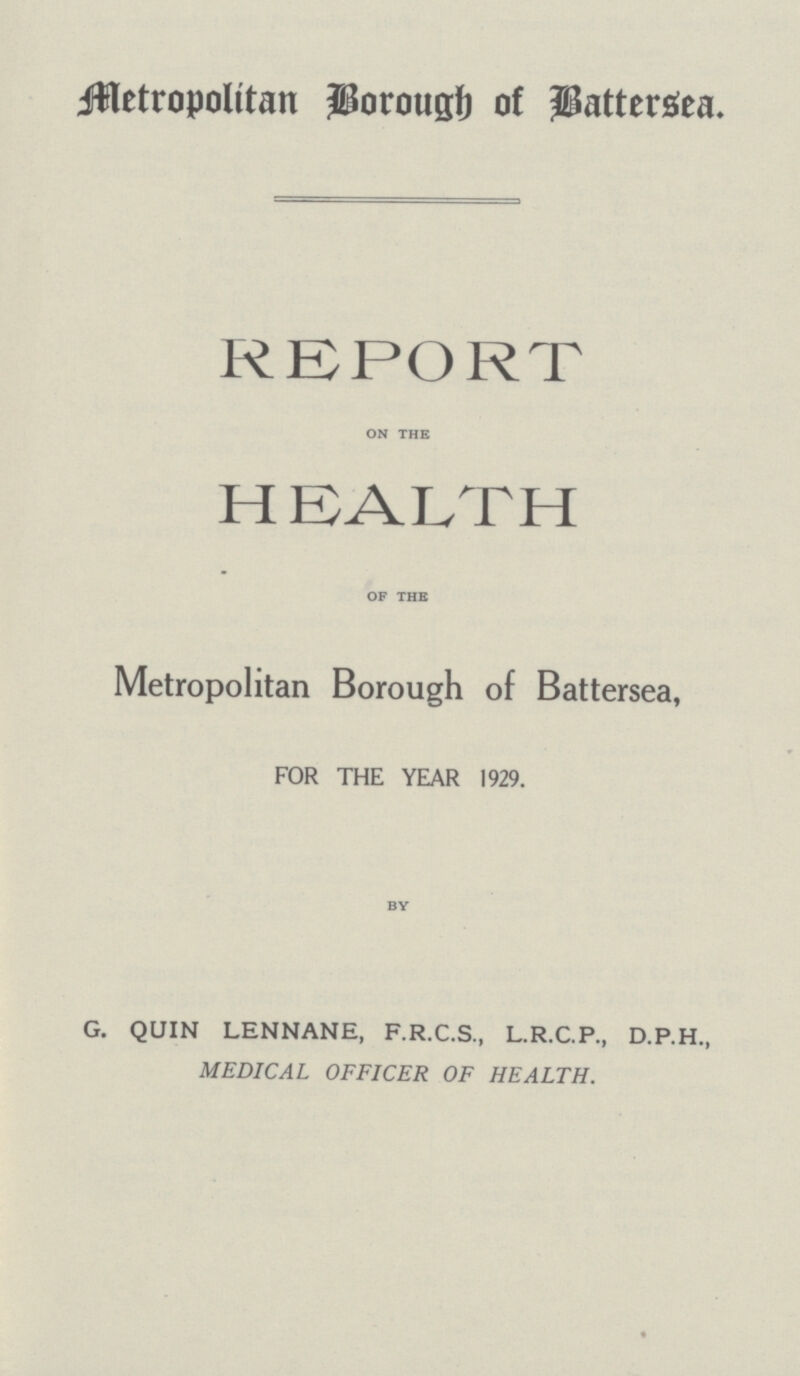 Metropolitan Borough of Battersea. REPORT on the HEALTH of the Metropolitan Borough of Battersea FOR THE YEAR 1929. by G. QUIN LENNANE, F.R.C.S., L.R.C.P., D.P.H., MEDICAL OFFICER OF HEALTH.