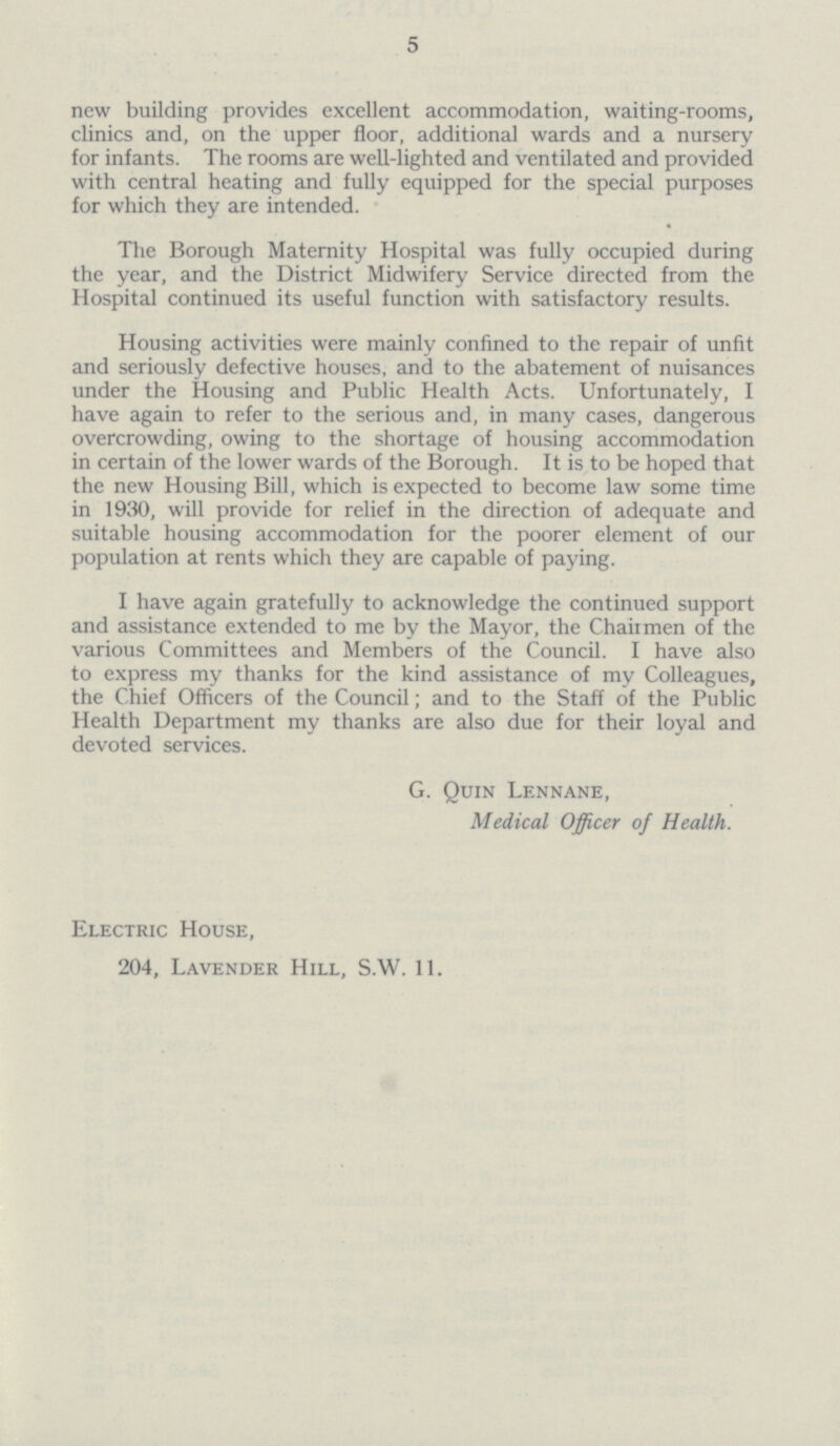 5 new building provides excellent accommodation, waiting-rooms, clinics and, on the upper floor, additional wards and a nursery for infants. The rooms are well-lighted and ventilated and provided with central heating and fully equipped for the special purposes for which they are intended. The Borough Maternity Hospital was fully occupied during the year, and the District Midwifery Service directed from the Hospital continued its useful function with satisfactory results. Housing activities were mainly confined to the repair of unfit and seriously defective houses, and to the abatement of nuisances under the Housing and Public Health Acts. Unfortunately, I have again to refer to the serious and, in many cases, dangerous overcrowding, owing to the shortage of housing accommodation in certain of the lower wards of the Borough. It is to be hoped that the new Housing Bill, which is expected to become law some time in 1930, will provide for relief in the direction of adequate and suitable housing accommodation for the poorer element of our population at rents which they are capable of paying. I have again gratefully to acknowledge the continued support and assistance extended to me by the Mayor, the Chairmen of the various Committees and Members of the Council. I have also to express my thanks for the kind assistance of my Colleagues, the Chief Officers of the Council; and to the Staff of the Public Health Department my thanks are also due for their loyal and devoted services. G. Quin Lennane, Medical Officer of Health. Electric House, 204, Lavender Hill, S.W. 11.