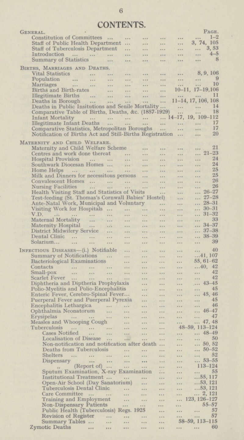 6 CONTENTS. General. • Page. Constitution of Committees 1-2 Staff of Public Health Department 3, 74, 105 Staff of Tuberculosis Department 3,53 Introduction 4-5 Summary of Statistics 8 Births, Marriages and Deaths. Vital Statistics 8,9, 106 Population 9 Marriages 10 Births and Birth-rates 10-11, 17-19,106 Illegitimate Births 11 Deaths in Borough 11-14,17,106,108 Deaths in Public Insitutions and Senile Mortality 14 Comparative Table of Births, Deaths, &c. (1857-1929) 18 Infant Mortality 14-17, 19, 109-112 Illegitimate Infant Deaths .17 Comparative Statistics, Metropolitan Boroughs 17 Notification of Births Act and Still-Births Registration 20 Maternity and Child Welfare. Maternity and Child Welfare Scheme 21 Centres and work done thereat 21-23 Hospital Provision 24 Southwark Diocesan Homes 24 Home Helps 25 Milk and Dinners for necessitous persons 25 Convalescent Homes 26 Nursing Facilities 26 Health Visiting Staff and Statistics of Visits 26-27 Test-feeding (St. Thomas's Cornwall Babies' Hostel) 27—28 Ante-Natal Work, Municipal and Voluntary 28-31 Visiting Work for Hospitals 30-31 V.D 31-32 Maternal Mortality 33 Maternity Hospital 34-37 District Midwifery Service 37-38 Dental Clinic 38-39 Solarium 39 Infectious Diseases—(i.) Notifiable 40 Summary of Notifications 41,107 Bacteriological Examinations 55,61-62 Contacts 40, 42 Small-pox 42 Scarlet Fever 42 Diphtheria and Diptheria Prophylaxis 43-45 Polio-Myelitis and Polio-Encephalitis 45 Enteric Fever, Cerebro-Spinal Fever 45, 46 Puerperal Fever and Puerperal Pyrexia 45 Encephalitis Lethargica 46 Ophthalmia Neonatorum 46-47 Erysipelas 47 Measles and Whooping Cough 47, 48 Tuberculosis 48—59, 113—124 Cases Notified 48-49 Localisation of Disease 50 Non-notification and notification after death 50,52 Deaths from Tuberculosis 50-52 Shelters 52 Dispensary 53-55 „ (Report of) 113—124 Sputum Examination, X-ray Examination 55 Institutional Treatment 55,117 Open-Air School (Day Sanatorium) 53,121 Tuberculosis Dental Clinic 53,121 Care Committee 2, 121 Training and Employment 123, 126-127 Non-Dispensary Patients 55-57 Public Health (Tuberculosis) Regs. 1925 57 Revision of Register 57 Summary Tables 58-59, 113-115 Zymotic Deaths 60