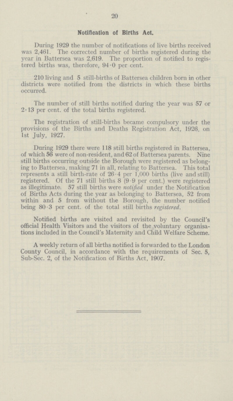 20 Notification of Births Act. During 1929 the number of notifications of live births received was 2,461. The corrected number of births registered during the year in Battersea was 2,619. The proportion of notified to regis tered births was, therefore, 94.0 per cent. 210 living and 5 still-births of Battersea children born in other districts were notified from the districts in which these births occurred. The number of still births notified during the year was 57 or 2.13 per cent, of the total births registered. The registration of still-births became compulsory under the provisions of the Births and Deaths Registration Act, 1926, on 1st July, 1927. During 1929 there were 118 still births registered in Battersea, of which 56 were of non-resident, and 62 of Battersea parents. Nine still births occurring outside the Borough were registered as belong ing to Battersea, making 71 in all, relating to Battersea. This total represents a still birth-rate of 26.4 per 1,000 births (live and still) registered. Of the 71 still births 8 (9.9 per cent.) were registered as illegitimate. 57 still births were notified under the Notification of Births Acts during the year as belonging to Battersea, 52 from within and 5 from without the Borough, the number notified being 80.3 per cent, of the total still births registered. Notified births are visited and revisited by the Council's official Health Visitors and the visitors of the voluntary organisa tions included in the Council's Maternity and Child Welfare Scheme. A weekly return of all births notified is forwarded to the London County Council, in accordance with the requirements of Sec. 5, Sub-Sec. 2, of the Notification of Births Act, 1907.