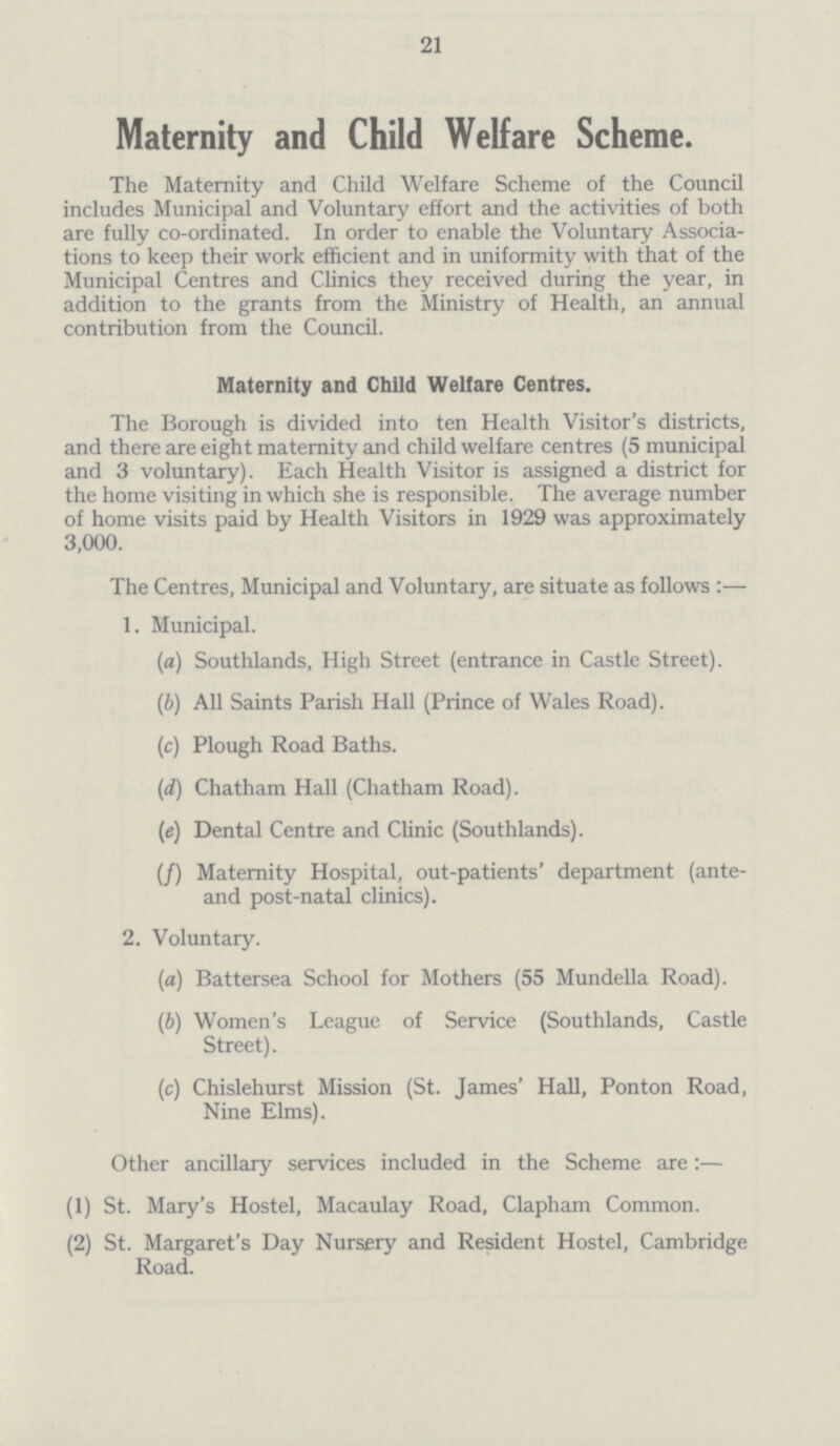 21 Maternity and Child Welfare Scheme. The Maternity and Child Welfare Scheme of the Council includes Municipal and Voluntary effort and the activities of both are fully co-ordinated. In order to enable the Voluntary Associa tions to keep their work efficient and in uniformity with that of the Municipal Centres and Clinics they received during the year, in addition to the grants from the Ministry of Health, an annual contribution from the Council. Maternity and Child Welfare Centres. The Borough is divided into ten Health Visitor's districts, and there are eight maternity and child welfare centres (5 municipal and 3 voluntary). Each Health Visitor is assigned a district for the home visiting in which she is responsible. The average number of home visits paid by Health Visitors in 1929 was approximately 3,000. The Centres, Municipal and Voluntary, are situate as follows :— 1. Municipal. (a) Southlands, High Street (entrance in Castle Street). (b)All Saints Parish Hall (Prince of Wales Road). (c) Plough Road Baths. (d) Chatham Hall (Chatham Road). (e) Dental Centre and Clinic (Southlands). (/) Maternity Hospital, out-patients' department (ante and post-natal clinics). 2. Voluntary. (a) Battersea School for Mothers (55 Mundella Road). (b) Women's League of Service (Southlands, Castle Street). (c) Chislehurst Mission (St. James' Hall, Ponton Road, Nine Elms). Other ancillary services included in the Scheme are:— (1) St. Mary's Hostel, Macaulay Road, Clapham Common. (2) St. Margaret's Day Nursery and Resident Hostel, Cambridge Road.