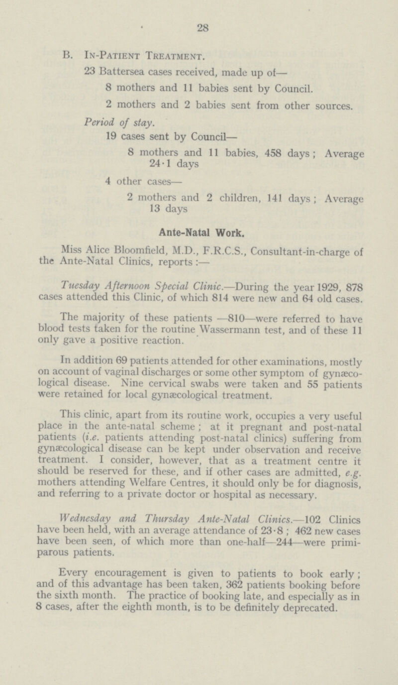 28 B. In-Patient Treatment. 23 Battersea cases received, made up of— 8 mothers and 11 babies sent by Council. 2 mothers and 2 babies sent from other sources. Period of stay. 19 cases sent by Council— 8 mothers and 11 babies, 458 days; Average 24.1 days 4 other cases— 2 mothers and 2 children, 141 days; Average 13 days Ante-Natal Work. Miss Alice Bloomfield, M.D., F.R.C.S., Consultant-in-charge of the Ante-Natal Clinics, reports :— Tuesday Afternoon Special Clinic.—During the year 1929, 878 cases attended this Clinic, of which 814 were new and 64 old cases. The majority of these patients —810—were referred to have blood tests taken for the routine Wassermann test, and of these 11 only gave a positive reaction. In addition 69 patients attended for other examinations, mostly on account of vaginal discharges or some other symptom of gynaeco logical disease. Nine cervical swabs were taken and 55 patients were retained for local gynaecological treatment. This clinic, apart from its routine work, occupies a very useful place in the ante-natal scheme ; at it pregnant and post-natal patients (i.e. patients attending post-natal clinics) suffering from gynaecological disease can be kept under observation and receive treatment. I consider, however, that as a treatment centre it should be reserved for these, and if other cases are admitted, e.g. mothers attending Welfare Centres, it should only be for diagnosis, and referring to a private doctor or hospital as necessary. Wednesday and Thursday Ante-Natal Clinics.—102 Clinics have been held, with an average attendance of 23-8 ; 462 new cases have been seen, of which more than one-half—244—were primi parous patients. Every encouragement is given to patients to book early; and of this advantage has been taken, 362 patients booking before the sixth month. The practice of booking late, and especially as in 8 cases, after the eighth month, is to be definitely deprecated.