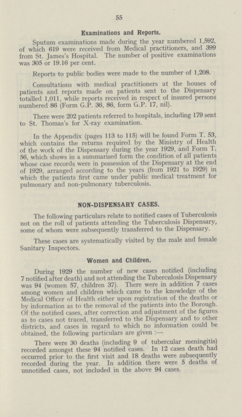 55 Examinations and Reports. Sputum examinations made during the year numbered 1,592, of which 619 were received from Medical practitioners, and 399 from St. James's Hospital. The number of positive examinations was 305 or 19.16 per cent. Reports to public bodies were made to the number of 1,208. Consultations with medical practitioners at the houses of patients and reports made on patients sent to the Dispensary totalled 1,011, while reports received in respect of insured persons numbered 86 (Form G.P. 36, 86, form G.P. 17, nil). There were 202 patients referred to hospitals, including 179 sent to St. Thomas's for X-ray examination. In the Appendix (pages 113 to 115) will be found Form T. 53, which contains the returns required by the Ministry of Health of the work of the Dispensary during the year 1929, and Form T. 56, which shows in a summarised form the condition of all patients whose case records were in possession of the Dispensary at the end of 1929, arranged according to the years (from 1921 to 1929) in which the patients first came under public medical treatment for pulmonary and non-pulmonary tuberculosis. NON-DISPENSARY CASES. The following particulars relate to notified cases of Tuberculosis not on the roll of patients attending the Tuberculosis Dispensary, some of whom were subsequently transferred to the Dispensary. These cases are systematically visited by the male and female Sanitary Inspectors. Women and Children. During 1929 the number of new cases notified (including 7 notified after death) and not attending the Tuberculosis Dispensary was 94 (women 57, children 37). There were in addition 7 cases among women and children which came to the knowledge of the Medical Officer of Health either upon registration of the deaths or by information as to the removal of the patients into the Borough. Of the notified cases, after correction and adjustment of the figures as to cases not traced, transferred to the Dispensary and to other districts, and cases in regard to which no information could be obtained, the following particulars are given :— There were 30 deaths (including 9 of tubercular meningitis) recorded amongst these 94 notified cases. In 12 cases death had occurred prior to the first visit and 18 deaths were subsequently recorded during the year. In addition there were 5 deaths of unnotified cases, not included in the above 94 cases.