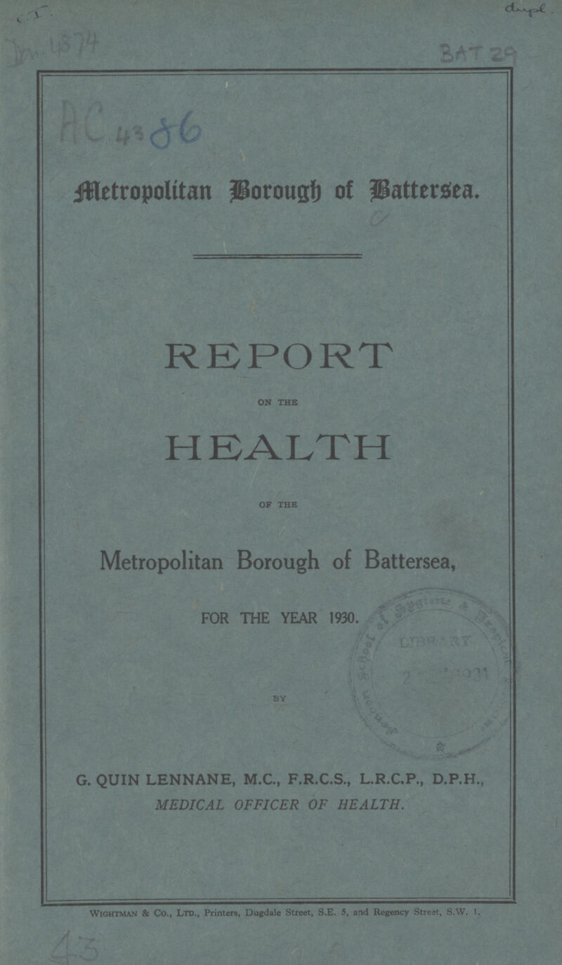 C.I. Don 4874 BAT 29 Metropolitan Borough of Battersea. REPORT on the HEALTH of the Metropolitan Borough of Battersea, FOR THE YEAR 1930. BY G. QUIN LENNANE, M.C., F.R.C.S., L.R.C.P., D.P.H., MEDICAL OFFICER OF HEALTH. Wightman & Co., Ltd., Printers, Dugdale Street, S.E. 5, and Regency Street, S.W. I. 43