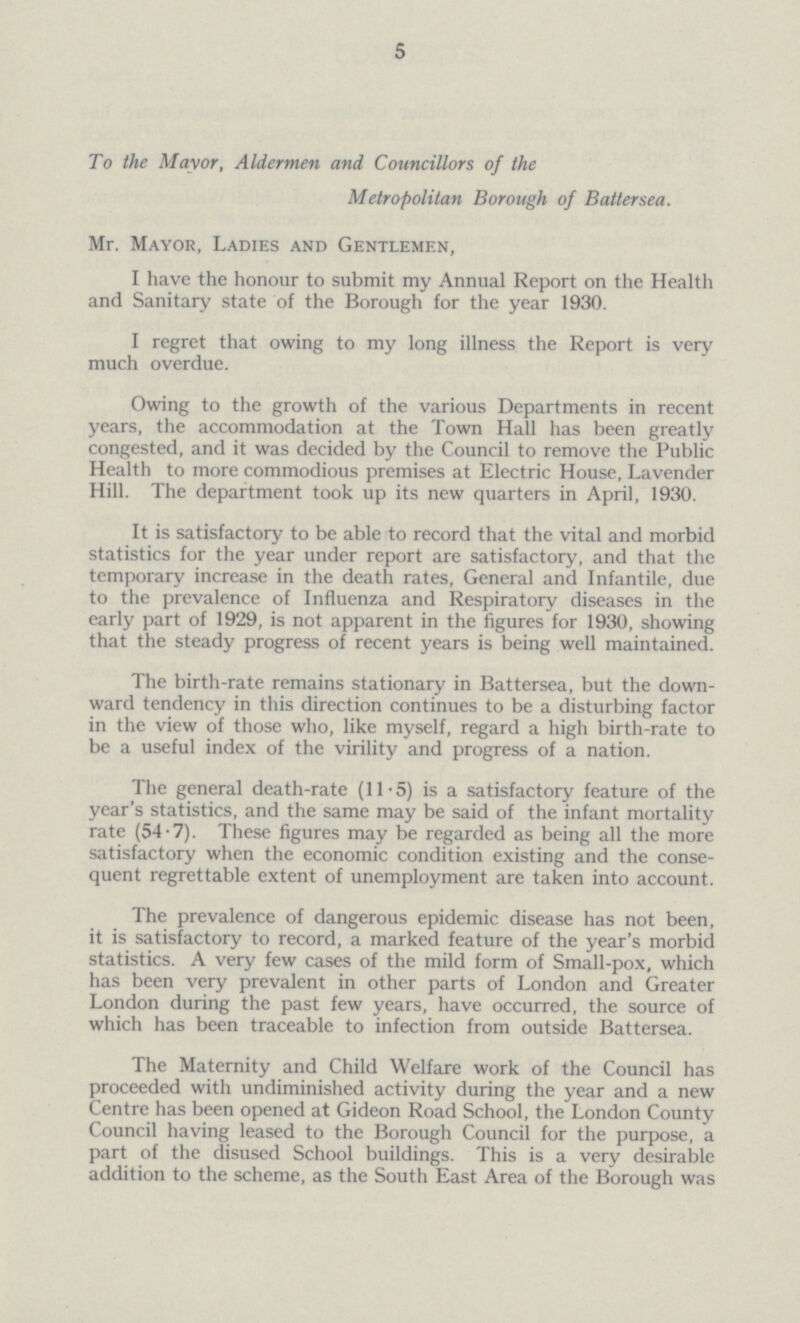 5 To the Mayor, Aldermen and Councillors of the Metropolitan Borough of Battersea. Mr. Mayor, Ladies and Gentlemen, I have the honour to submit my Annual Report on the Health and Sanitary state of the Borough for the year 1930. I regret that owing to my long illness the Report is very much overdue. Owing to the growth of the various Departments in recent years, the accommodation at the Town Hall has been greatly congested, and it was decided by the Council to remove the Public Health to more commodious premises at Electric House, Lavender Hill. The department took up its new quarters in April, 1930. It is satisfactory to be able to record that the vital and morbid statistics for the year under report are satisfactory, and that the temporary increase in the death rates, General and Infantile, due to the prevalence of Influenza and Respiratory diseases in the early part of 1929, is not apparent in the figures for 1930, showing that the steady progress of recent years is being well maintained. The birth-rate remains stationary in Battersea, but the down ward tendency in this direction continues to be a disturbing factor in the view of those who, like myself, regard a high birth-rate to be a useful index of the virility and progress of a nation. The general death-rate (11.5) is a satisfactory feature of the year's statistics, and the same may be said of the infant mortality rate (54.7). These figures may be regarded as being all the more satisfactory when the economic condition existing and the conse quent regrettable extent of unemployment are taken into account. The prevalence of dangerous epidemic disease has not been, it is satisfactory to record, a marked feature of the year's morbid statistics. A very few cases of the mild form of Small-pox, which has been very prevalent in other parts of London and Greater London during the past few years, have occurred, the source of which has been traceable to infection from outside Battersea. The Maternity and Child Welfare work of the Council has proceeded with undiminished activity during the year and a new Centre has been opened at Gideon Road School, the London County Council having leased to the Borough Council for the purpose, a part of the disused School buildings. This is a very desirable addition to the scheme, as the South East Area of the Borough was