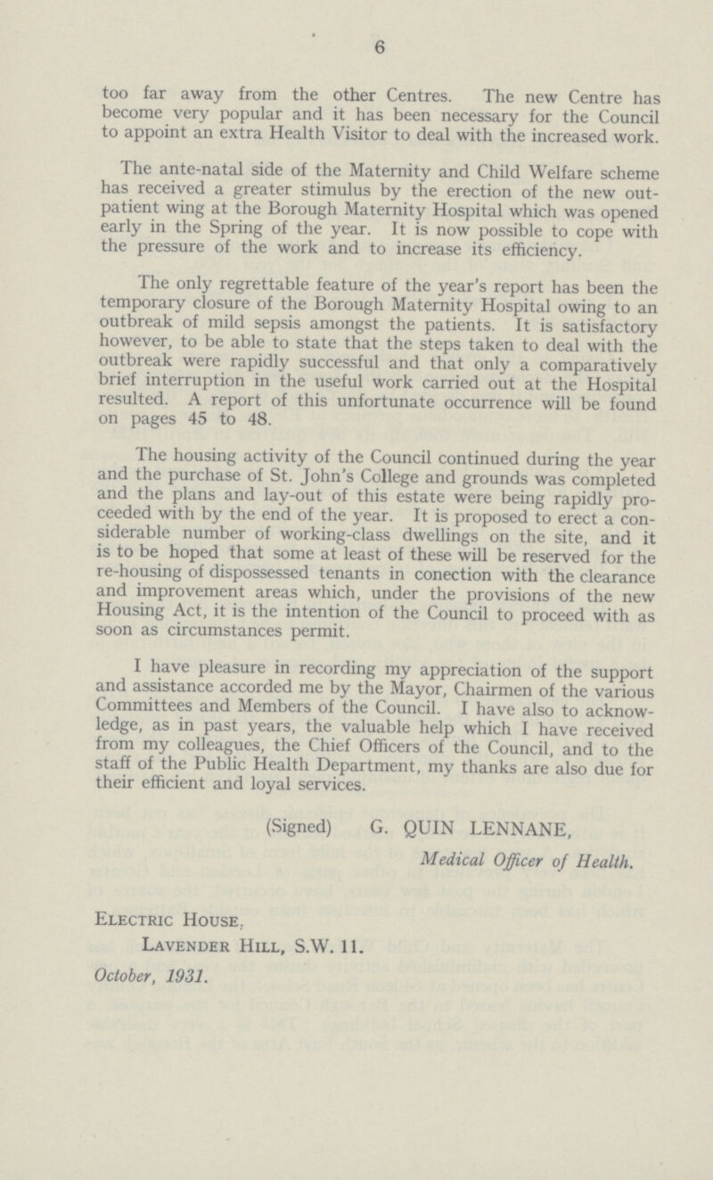 6 too far away from the other Centres. The new Centre has become very popular and it has been necessary for the Council to appoint an extra Health Visitor to deal with the increased work. The ante-natal side of the Maternity and Child Welfare scheme has received a greater stimulus by the erection of the new out patient wing at the Borough Maternity Hospital which was opened early in the Spring of the year. It is now possible to cope with the pressure of the work and to increase its efficiency. The only regrettable feature of the year's report has been the temporary closure of the Borough Maternity Hospital owing to an outbreak of mild sepsis amongst the patients. It is satisfactory however, to be able to state that the steps taken to deal with the outbreak were rapidly successful and that only a comparatively brief interruption in the useful work carried out at the Hospital resulted. A report of this unfortunate occurrence will be found on pages 45 to 48. The housing activity of the Council continued during the year and the purchase of St. John's College and grounds was completed and the plans and lay-out of this estate were being rapidly pro ceeded with by the end of the year. It is proposed to erect a con siderable number of working-class dwellings on the site, and it is to be hoped that some at least of these will be reserved for the re-housing of dispossessed tenants in conection with the clearance and improvement areas which, under the provisions of the new Housing Act, it is the intention of the Council to proceed with as soon as circumstances permit. I have pleasure in recording my appreciation of the support and assistance accorded me by the Mayor, Chairmen of the various Committees and Members of the Council. I have also to acknow ledge, as in past years, the valuable help which I have received from my colleagues, the Chief Officers of the Council, and to the staff of the Public Health Department, my thanks are also due for their efficient and loyal services. (Signed) G. QUIN LENNANE, Medical Officer of Health. Electric House. Lavender Hill, S.W. 11. October, 1931.