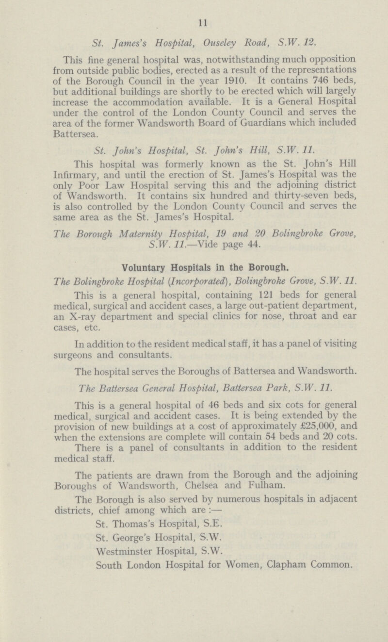 11 St. James's Hospital, Ouseley Road, S.W. 12. This fine general hospital was, notwithstanding much opposition from outside public bodies, erected as a result of the representations of the Borough Council in the year 1910. It contains 746 beds, but additional buildings are shortly to be erected which will largely increase the accommodation available. It is a General Hospital under the control of the London County Council and serves the area of the former Wandsworth Board of Guardians which included Battersea. St. John's Hospital, St. John's Hill, S.W. 11. This hospital was formerly known as the St. John's Hill Infirmary, and until the erection of St. James's Hospital was the only Poor Law Hospital serving this and the adjoining district of Wandsworth. It contains six hundred and thirty-seven beds, is also controlled by the London County Council and serves the same area as the St. James's Hospital. The Borough Maternity Hospital, 19 and 20 Bolingbroke Grove, S.W. 11.—Vide page 44. Voluntary Hospitals in the Borough. The Bolingbroke Hospital (Incorporated), Bolingbroke Grove, S.W. 11. This is a general hospital, containing 121 beds for general medical, surgical and accident cases, a large out-patient department, an X-ray department and special clinics for nose, throat and ear cases, etc. In addition to the resident medical staff, it has a panel of visiting surgeons and consultants. The hospital serves the Boroughs of Battersea and Wandsworth. The Battersea General Hospital, Battersea Park, S.W. 11. This is a general hospital of 46 beds and six cots for general medical, surgical and accident cases. It is being extended by the provision of new buildings at a cost of approximately £25,000, and when the extensions are complete will contain 54 beds and 20 cots. There is a panel of consultants in addition to the resident medical staff. The patients are drawn from the Borough and the adjoining Boroughs of Wandsworth, Chelsea and Fulham. The Borough is also served by numerous hospitals in adjacent districts, chief among which are:— St. Thomas's Hospital, S.E. St. George's Hospital, S.W. Westminster Hospital, S.W. South London Hospital for Women, Clapham Common.