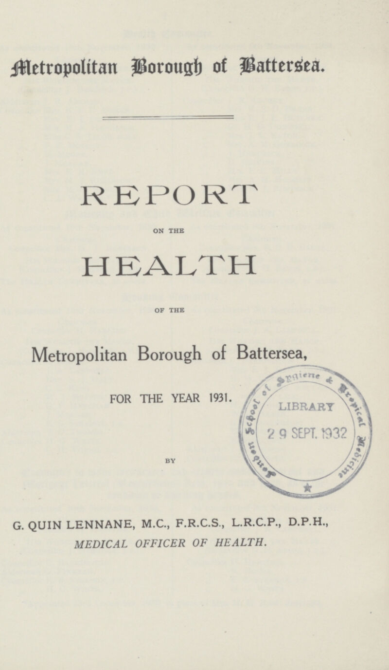 Metropolitan Borough of Battersea. REPORT on the HEALTH of the Metropolitan Borough of Battersea, FOR THE YEAR 1931. BY G. QUIN LENNANE, M.C., F.R.C.S., L.R.C.P., D.P.H., MEDICAL OFFICER OF HEALTH.