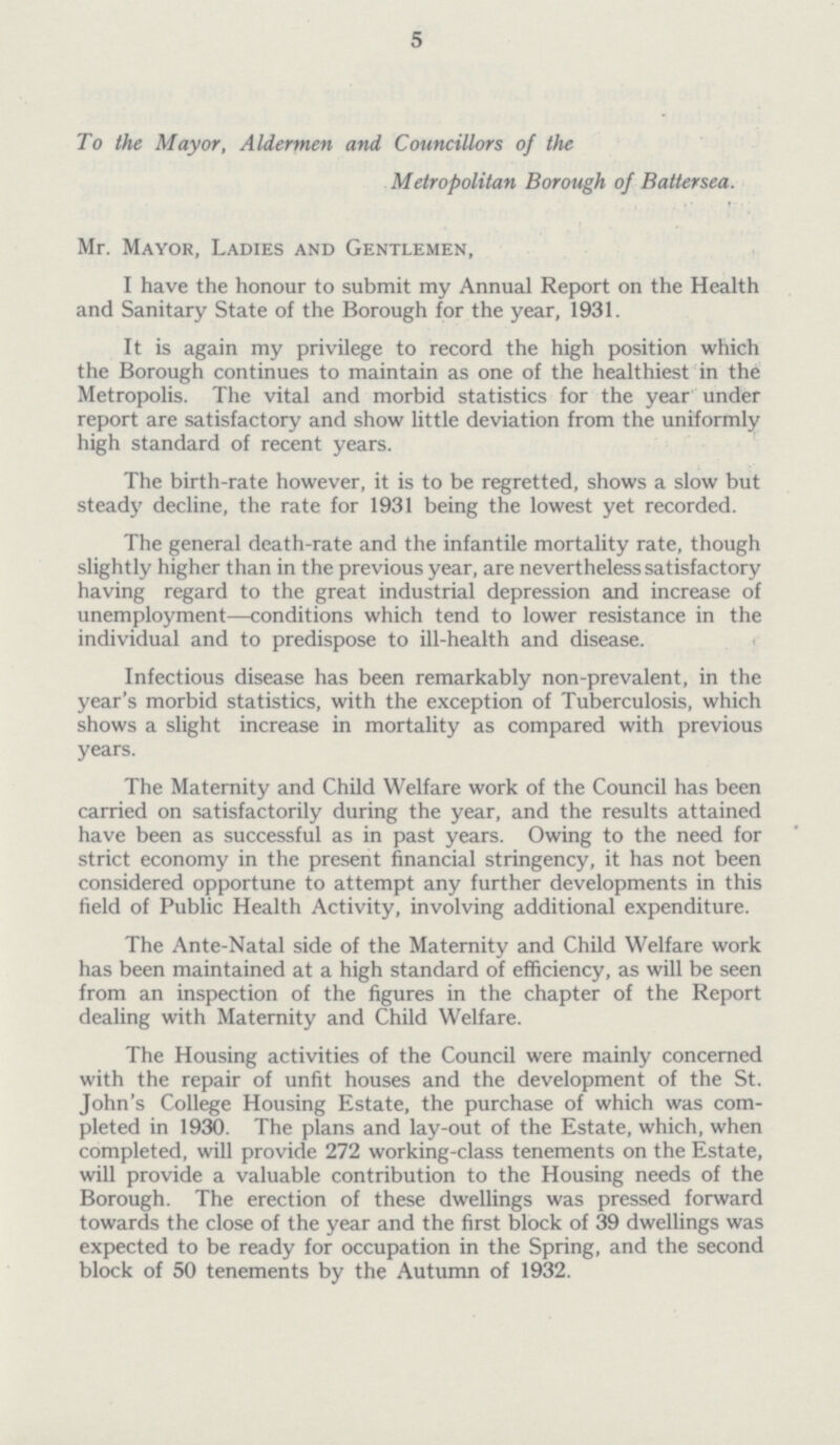 5 To the Mayor, Aldermen and Councillors of the Metropolitan Borough of Battersea. Mr. Mayor, Ladies and Gentlemen, I have the honour to submit my Annual Report on the Health and Sanitary State of the Borough for the year, 1931. It is again my privilege to record the high position which the Borough continues to maintain as one of the healthiest in the Metropolis. The vital and morbid statistics for the year under report are satisfactory and show little deviation from the uniformly high standard of recent years. The birth-rate however, it is to be regretted, shows a slow but stead}' decline, the rate for 1931 being the lowest yet recorded. The general death-rate and the infantile mortality rate, though slightly higher than in the previous year, are nevertheless satisfactory having regard to the great industrial depression and increase of unemployment—conditions which tend to lower resistance in the individual and to predispose to ill-health and disease. Infectious disease has been remarkably non-prevalent, in the year's morbid statistics, with the exception of Tuberculosis, which shows a slight increase in mortality as compared with previous years. The Maternity and Child Welfare work of the Council has been carried on satisfactorily during the year, and the results attained have been as successful as in past years. Owing to the need for strict economy in the present financial stringency, it has not been considered opportune to attempt any further developments in this field of Public Health Activity, involving additional expenditure. The Ante-Natal side of the Maternity and Child Welfare work has been maintained at a high standard of efficiency, as will be seen from an inspection of the figures in the chapter of the Report dealing with Maternity and Child Welfare. The Housing activities of the Council were mainly concerned with the repair of unfit houses and the development of the St. John's College Housing Estate, the purchase of which was com pleted in 1930. The plans and lay-out of the Estate, which, when completed, will provide 272 working-class tenements on the Estate, will provide a valuable contribution to the Housing needs of the Borough. The erection of these dwellings was pressed forward towards the close of the year and the first block of 39 dwellings was expected to be ready for occupation in the Spring, and the second block of 50 tenements by the Autumn of 1932.