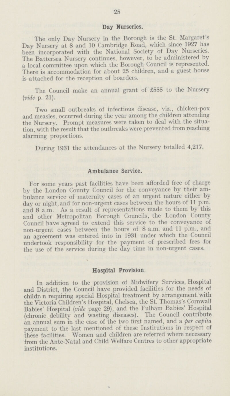 25 Day Nurseries. The only Day Nursery in the Borough is the St. Margaret's Day Nursery at 8 and 10 Cambridge Road, which since 1927 has been incorporated with the National Society of Day Nurseries. The Battersea Nursery continues, however, to be administered by a local committee upon which the Borough Council is represented. There is accommodation for about 25 children, and a guest house is attached for the reception of boarders. The Council make an annual grant of £555 to the Nursery (vide p. 21). Two small outbreaks of infectious disease, viz., chicken-pox and measles, occurred during the year among the children attending the Nursery. Prompt measures were taken to deal with the situa tion, with the result that the outbreaks were prevented from reaching alarming proportions. During 1931 the attendances at the Nursery totalled 4,217. Ambulance Service. For some years past facilities have been afforded free of charge by the London County Council for the conveyance by their am bulance service of maternity cases of an urgent nature either by day or night, and for non-urgent cases between the hours of 11 p.m. and 8 a.m. As a result of representations made to them by this and other Metropolitan Borough Councils, the London County Council have agreed to extend this service to the conveyance of non-urgent cases between the hours of 8 a.m. and 11 p.m., and an agreement was entered into in 1931 under which the Council undertook responsibility for the payment of prescribed fees for the use of the service during the day time in non-urgent cases. Hospital Provision. In addition to the provision of Midwifery Services, Hospital and District, the Council have provided facilities for the needs of children requiring special Hospital treatment by arrangement with the Victoria Children's Hospital, Chelsea, the St. Thomas's Cornwall Babies' Hospital (vide page 29), and the Fulham Babies' Hospital (chronic debility and wasting diseases). The Council contribute an annual sum in the case of the two first named, and a per capita payment to the last mentioned of these Institutions in respect of these facilities. Women and children are referred where necessary from the Ante-Natal and Child Welfare Centres to other appropriate institutions.