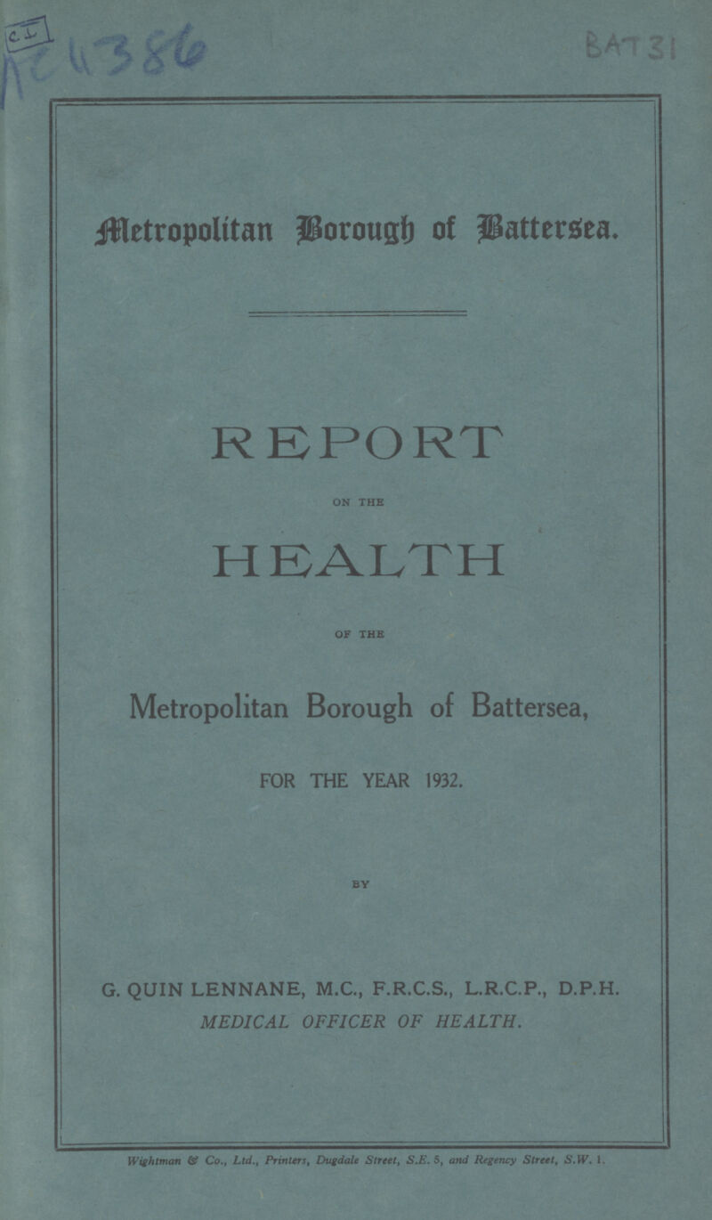 C I AC 4386 BAT 31 Metropolitan Borough of Battersea. REPORT ON THE HEALTH OF THE Metropolitan Borough of Battersea, FOR THE YEAR 1932. BY G. QUIN LENNANE, M.C., F.R.C.S., L.R.C.P., D.P.H. MEDICAL OFFICER OF HEALTH. Wightman Of Co., Ltd., Printers, Dugdale Street, S.E. 5, and Regency Street, S.W. 1.