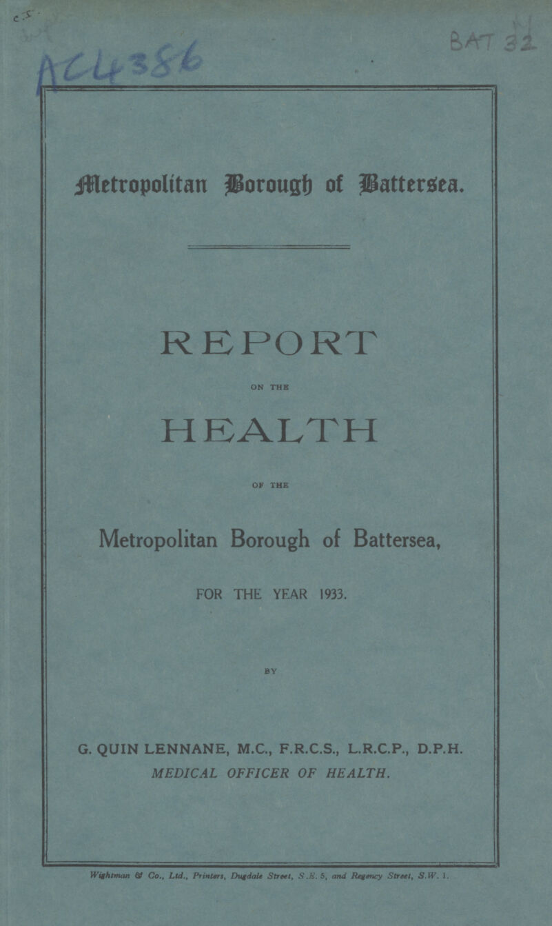 C.J. AC4386 BAT 32 Metropolitan Brough of Battersea. REPORT ON THE HEALTH OF THE Metropolitan Borough of Battersea, FOR THE YEAR 1933. BY G.QUIN LENNANE, M.C., F.R.C.S.,L.R.C.P., D.P.H. MEDICAL OFFICER OF HEALTH. Wightman & co.Ltd. Printers, Dugdale street, S.E.5, and Regency Street S.W. 1.
