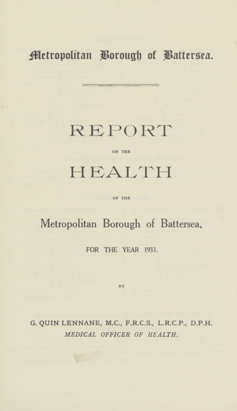 Metropolitan brough of Battersea. REPORT on the HEALTH of the Metropolitan Borough of Battersea, FOR THE YEAR 1933. by G. QUIN LENNANE, M.C., F.R.C.S., L.R.C.P., D.P.H. MEDICAL OFFICER OF HEALTH.