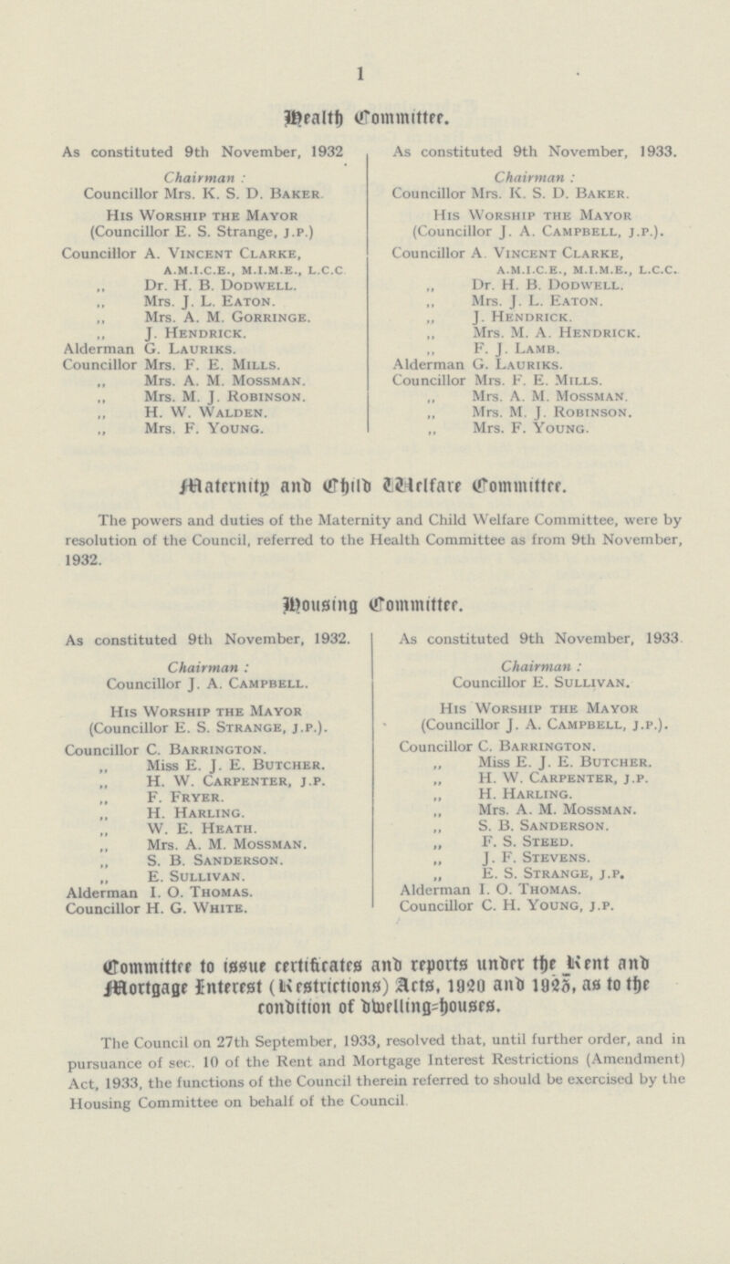 1 Health Committee. As constituted 9th November, 1932 Chairman: Councillor Mrs. K. S. D. Baker His Worship the Mayor (Councillor E. S. Strange, j.p.) Councillor A. Vincent Clarke, a.m.i.c.e., m.i.m.e., l.c.c ,, Dr. H. B. Dodwell. Mrs. J. L. Eaton. Mrs. A. M. Gorringe. „ J. Hendrick. Alderman G. Lauriks. Councillor Mrs. F. E. Mills. „ Mrs. A. M. Mossman. ,, M. J. Robinson. ,, W. Walden. „ Mrs. F. Young. As constituted 9th November, 1933. Chairman : Councillor Mrs. K. S. D. Baker. His Worship the Mayor (Councillor J. A. Campbell, J.P.). Councillor A. Vincent Clarke, a.m.i.c.e., m.i.m.e., l.c.c. „ Dr. H. B. Dodwell. Mrs. J. L. Eaton. „ J. Hendrick. Mrs. M. A. Hendrick. ,, F. J. Lamb. Alderman g. Lauriks. Councillor Mrs. F. E. Mills. „ Mrs. A. M. Mossman. „ Mrs. M. J. Robinson. „ Mrs. F. Young. Maternity and Child Welfare Committee The powers and duties of the Maternity and Child Welfare Committee, were by resolution of the Council, referred to the Health Committee as from 9th November, 1932. Housing Committee. As constituted 9th November, 1932. Chairman: Councillor j. A. Campbell. His Worship the Mayor (Councillor E. S. Strange, j.p.). Councillor C. Barrington. ,, Miss E. j. E. Butcher. ,, H. W. Carpenter, j.p. ,, F. Fryer. „ H. Harling. „ W. E. Heath. ,, Mrs. A. M. Mossman. „ S. B. Sanderson. „ E. Sullivan. Alderman I. O. Thomas. Councillor H. G. White. As constituted 9th November, 1933. Chairman: Councillor E. Sullivan. His Worship the Mayor (Councillor J. A. Campbell, j.p.). Councillor C. Barrington. „ Miss E. J. E. Butcher. „ H. W. Carpenter, j.p. „ H. Harling. „ Mrs. A. M. Mossman. „ S. B. Sanderson. „ F. S. Steed. „ J. F. Stevens. „ E. S. Strange, j.p. Alderman I. O. Thomas. Councillor C. H. Young, j.p. Committee to issue certificates and reports under the Rent and Mortgage Interest (Restrictions) Acts, 1920 and 1925, as to the condition of dwelling=houses. The Council on 27th September, 1933, resolved that, until further order, and in pursuance of sec. 10 of the Rent and Mortgage Interest Restrictions (Amendment) Act, 1933, the functions of the Council therein referred to should be exercised by the Housing Committee on behalf of the Council