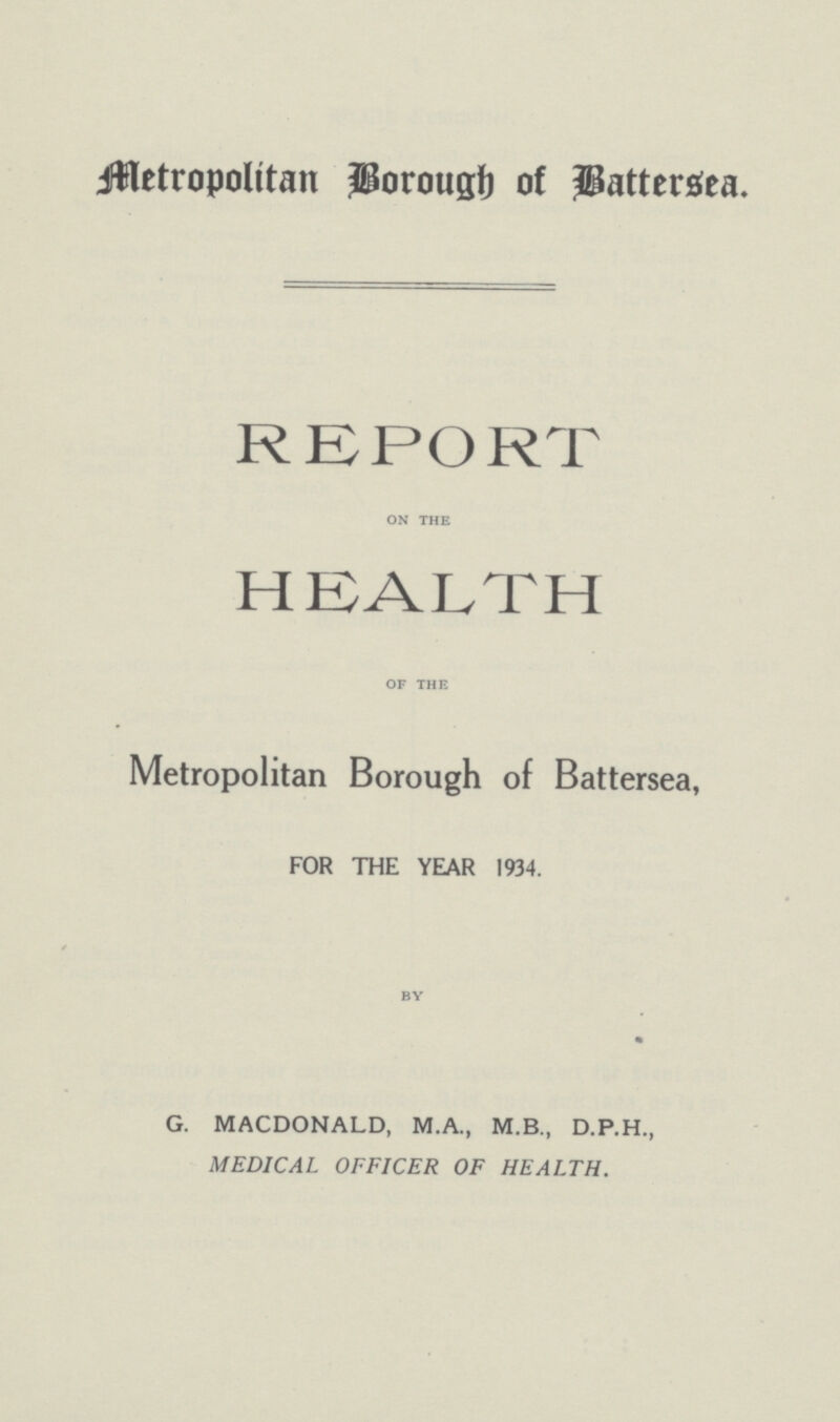 Metropolitan Borough of Battersea. REPORT on the HEALTH of the Metropolitan Borough of Battersea, FOR THE YEAR 1934. by G. MACDONALD, M.A., M.B., D.P.H., MEDICAL OFFICER OF HEALTH.