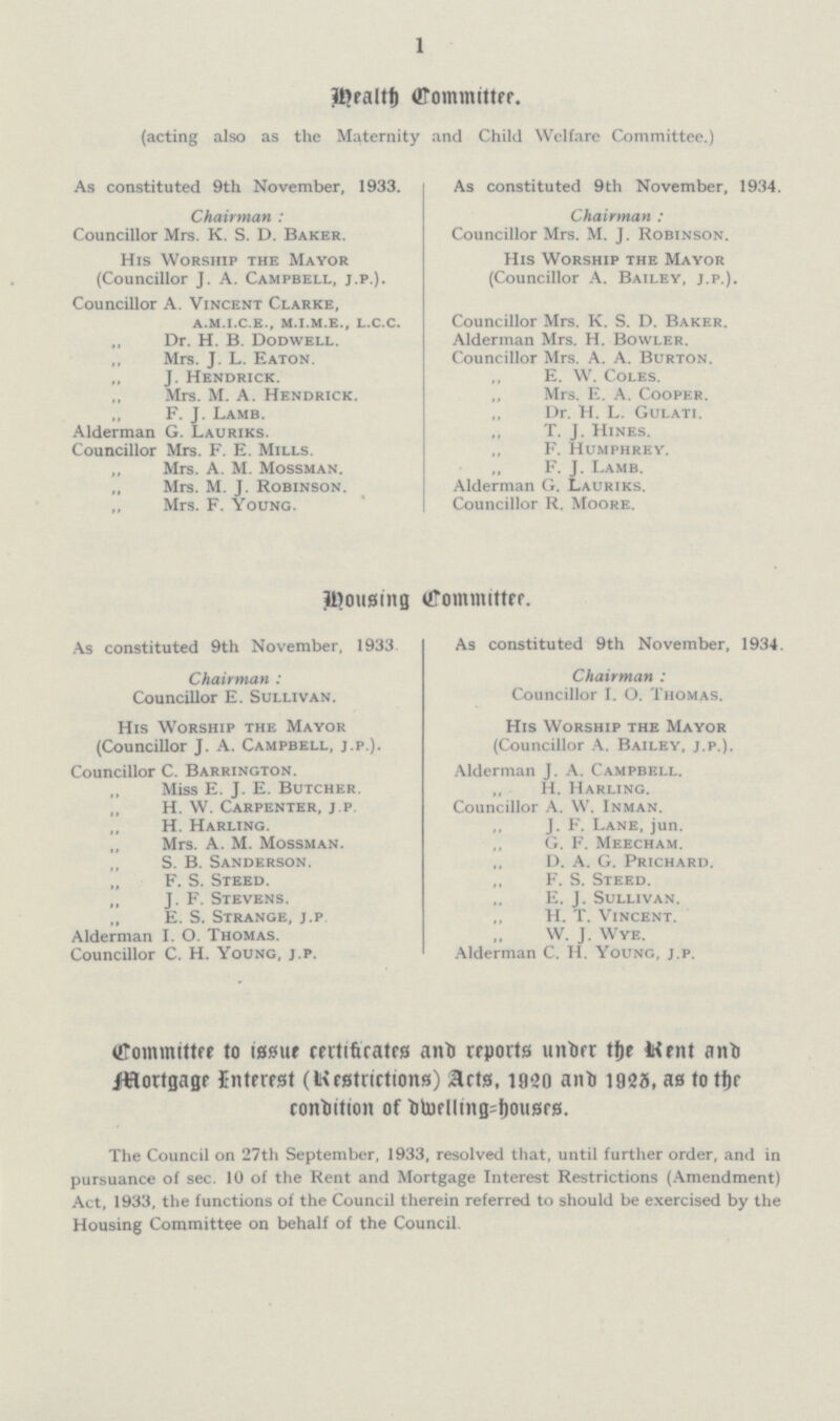 1 Health Committee. (acting also as the Maternity and Child Welfare Committee.) As constituted 9th November, 1933. Chairman: Councillor Mrs. K. S. D. Baker. His Worship the Mayor (Councillor J. A. Campbell, j.p.). Councillor A. Vincent Clarke, a.m.i.c.e., m.i.m.e., l.c.c. „ Dr. H. B. Dodwell. „ Mrs. J. L. Eaton. „ J. Hendrick. ,, Mrs. M. A. Hendrick. „ F. J. Lamb. Alderman G. Lauriks. Councillor Mrs. F. E. Mills. ,, Mrs. A. M. Mossman. „ Mrs. M. J. Robinson. „ Mrs. F. Young. As constituted 9th November, 1934. Chairman: Councillor Mrs. M. J. Robinson. His Worship the Mayor (Councillor A. Bailey, j.p.). Councillor Mrs. K. S. D. Baker. Alderman Mrs. H. Bowler. Councillor Mrs. A. A. Burton. ,, E. W. Coles. Mrs. E. A. Cooper. ,, Dr. H. L. Gulati. T. J. Hines. ,, F. Humphrey. F. J. Lamb. Alderman G. Lauriks. Councillor R. Moore. Housing Committee. As constituted 9th November, 1933. Chairman: Councillor E. Sullivan. His Worship the Mayor (Councillor J. A. Campbell, j.p.). Councillor C. Barrington. „ Miss E. J. E. Butcher. „ H. W. Carpenter, j.p. „ H. Harling. „ Mrs. A. M. Mossman. „ S. B. Sanderson. „ F. S. Steed. „ J. F. Stevens. „ E. S. Strange, j.p Alderman I. O. Thomas. Councillor C. H. Young, j.p. As constituted 9th November, 1934. Chairman: Councillor I. O. Thomas. His Worship the Mayor (Councillor A. Bailey, j.p.). Alderman J. A. Campbell. „ H. Harling. Councillor A. W. Inman. „ J. F. Lane, jun. ,, G. F. Meecham. ,, D. A. G. Prichard. ,, F. S. Steed. „ E. J. Sullivan. „ H. T. Vincent. „ W. J. Wye. Alderman C. H. Young, j.p. Committee to issue certificates and reports under the Rent and Mortgage Interest (Restrictions) Acts, 1920 and 1925, as to the condition of dwelling=houses. The Council on 27th September, 1933, resolved that, until further order, and in pursuance of sec. 10 of the Rent and Mortgage Interest Restrictions (Amendment) Act, 1933, the functions of the Council therein referred to should be exercised by the Housing Committee on behalf of the Council.