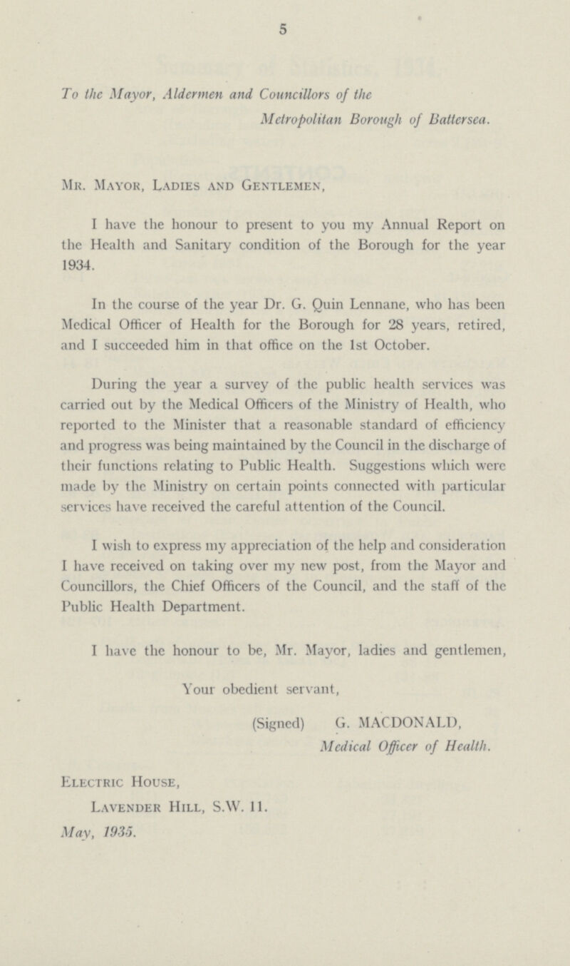5 To the Mayor, Aldermen and Councillors of the Metropolitan Borough of Batlersea. Mr. Mayor, Ladies and Gentlemen, I have the honour to present to you my Annual Report on the Health and Sanitary condition of the Borough for the year 1934. In the course of the year Dr. G. Quin Lennane, who has been Mcdical Officer of Health for the Borough for 28 years, retired, and I succeeded him in that office on the 1st October. During the year a survey of the public health services was carried out by the Medical Officers of the Ministry of Health, who reported to the Minister that a reasonable standard of efficiency and progress was being maintained by the Council in the discharge of their functions relating to Public Health. Suggestions which were made by the Ministry on certain points connected with particular services have received the careful attention of the Council. I wish to express my appreciation of the help and consideration I have received on taking over my new post, from the Mayor and Councillors, the Chief Officers of the Council, and the staff of the Public Health Department. I have the honour to be, Mr. Mayor, ladies and gentlemen, Your obedient servant, (Signed) G. MACDONALD, Medical Officer of Health. Electric House, Lavender Hill, S.W. 11. May, 1935.