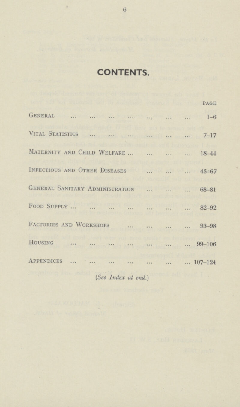 6 CONTENTS. page General 1-6 Vital Statistics 7-17 Maternity and Child Welfare 18-44 Infectious and Other Diseases 45-67 General Sanitary Administration 68-81 Food Supply 82-92 Factories and Workshops 93-98 Housing 99-106 Appendices 107-124 (See Index at end.)