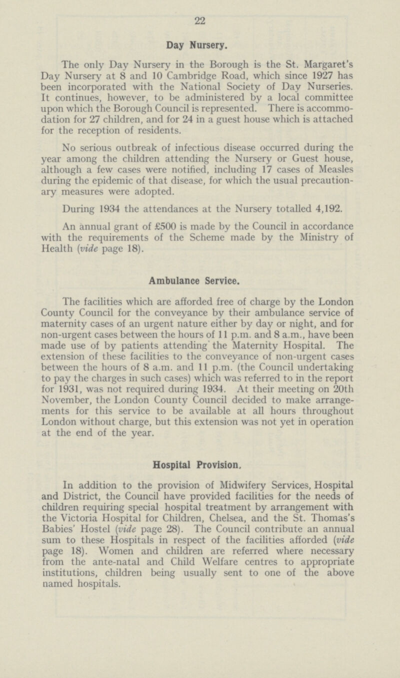 22 Day Nursery. The only Day Nursery in the Borough is the St. Margaret's Day Nursery at 8 and 10 Cambridge Road, which since 1927 has been incorporated with the National Society of Day Nurseries. It continues, however, to be administered by a local committee upon which the Borough Council is represented. There is accommo dation for 27 children, and for 24 in a guest house which is attached for the reception of residents. No serious outbreak of infectious disease occurred during the year among the children attending the Nursery or Guest house, although a few cases were notified, including 17 cases of Measles during the epidemic of that disease, for which the usual precaution ary measures were adopted. During 1934 the attendances at the Nursery totalled 4,192. An annual grant of £500 is made by the Council in accordance with the requirements of the Scheme made by the Ministry of Health(vide page 18). Ambulance Service. The facilities which are afforded free of charge by the London County Council for the conveyance by their ambulance service of maternity cases of an urgent nature either by day or night, and for non-urgent cases between the hours of 11 p.m. and 8 a.m., have been made use of by patients attending the Maternity Hospital. The extension of these facilities to the conveyance of non-urgent cases between the hours of 8 a.m. and 11 p.m. (the Council undertaking to pay the charges in such cases) which was referred to in the report for 1931, was not required during 1934. At their meeting on 20th November, the London County Council decided to make arrange ments for this service to be available at all hours throughout London without charge, but this extension was not yet in operation at the end of the year. Hospital Provision, In addition to the provision of Midwifery Services, Hospital and District, the Council have provided facilities for the needs of children requiring special hospital treatment by arrangement with the Victoria Hospital for Children, Chelsea, and the St. Thomas's Babies' Hostel(vide page 28). The Council contribute an annual sum to these Hospitals in respect of the facilities afforded(vide page 18). Women and children are referred where necessary from the ante-natal and Child Welfare centres to appropriate institutions, children being usually sent to one of the above named hospitals.
