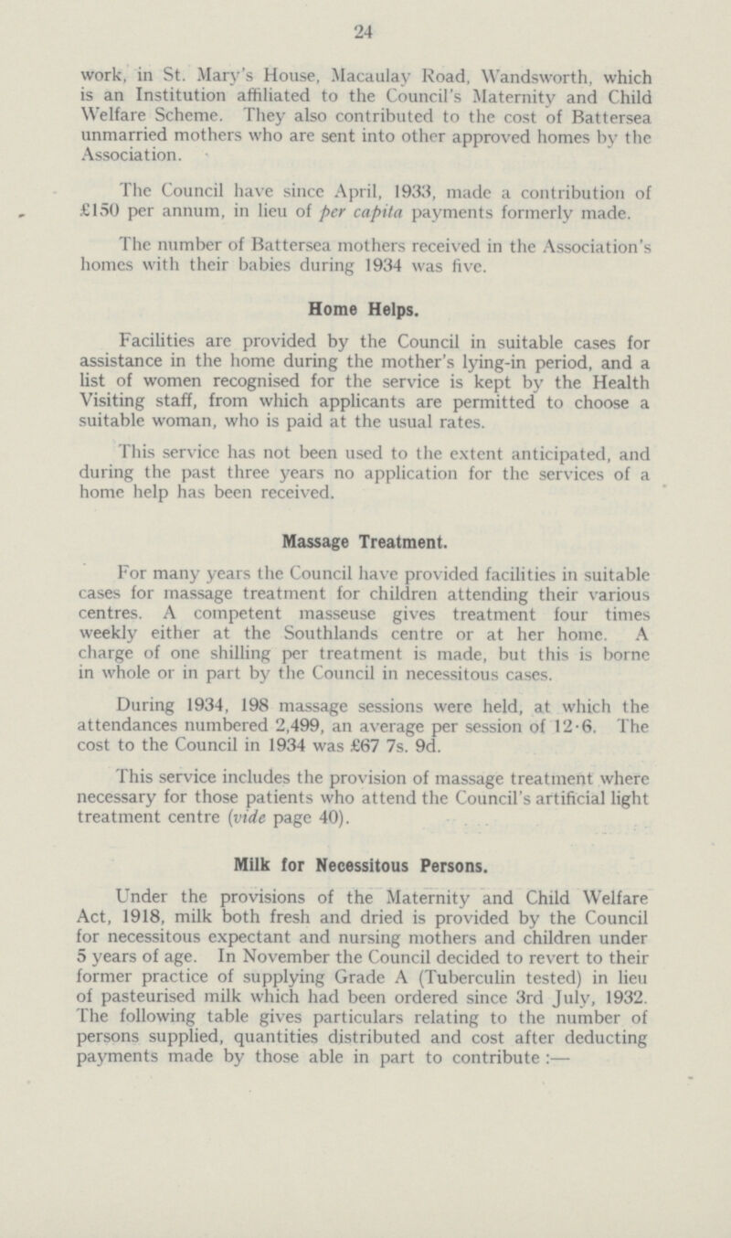 24 work, in St. Mary's House, Macaulay Road, Wandsworth, which is an Institution affiliated to the Council's Maternity and Child Welfare Scheme. They also contributed to the cost of Battersea unmarried mothers who are sent into other approved homes by the Association. The Council have since April, 1933, made a contribution of £150 per annum, in lieu of per capita payments formerly made. The number of Battersea mothers received in the Association's homes with their babies during 1934 was five. Home Helps. Facilities are provided by the Council in suitable cases for assistance in the home during the mother's lying-in period, and a list of women recognised for the service is kept by the Health Visiting staff, from which applicants are permitted to choose a suitable woman, who is paid at the usual rates. This service has not been used to the extent anticipated, and during the past three years no application for the services of a home help has been received. Massage Treatment. For many years the Council have provided facilities in suitable cases for massage treatment for children attending their various centres. A competent masseuse gives treatment four times weekly either at the Southlands centre or at her home. A charge of one shilling per treatment is made, but this is borne in whole or in part by the Council in necessitous cases. During 1934, 198 massage sessions were held, at which the attendances numbered 2,499, an average per session of 12.6. The cost to the Council in 1934 was £67 7s. 9d. This service includes the provision of massage treatment where necessary for those patients who attend the Council's artificial light treatment centre (vide page 40). Milk for Necessitous Persons. Under the provisions of the Maternity and Child Welfare Act, 1918, milk both fresh and dried is provided by the Council for necessitous expectant and nursing mothers and children under 5 years of age. In November the Council decided to revert to their former practice of supplying Grade A (Tuberculin tested) in lieu of pasteurised milk which had been ordered since 3rd July, 1932. The following table gives particulars relating to the number of persons supplied, quantities distributed and cost after deducting payments made by those able in part to contribute:—