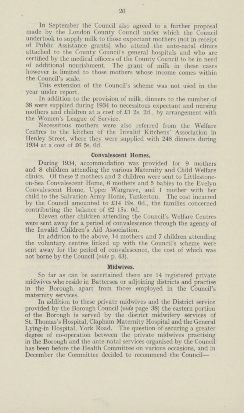 26 In September the Council also agreed to a further proposal made by the London County Council under which the Council undertook to supply milk to those expectant mothers(not in receipt of Public Assistance grants) who attend the ante-natal clinics attached to the County Council's general hospitals and who are certified by the medical officers of the County Council to be in need of additional nourishment. The grant of milk in these cases however is limited to those mothers whose income comes within the Council's scale. This extension of the Council's scheme was not used in the year under report. In addition to the provision of milk, dinners to the number of 38 were supplied during 1934 to necessitous expectant and nursing mothers and children at a cost of £1 2s. 2d., by arrangement with the Women's League of Service. Necessitous mothers were also referred from the Welfare Centres to the kitchen of the Invalid Kitchens' Association in Henley Street, where they were supplied with 246 dinners during 1934 at a cost of £6 5s. 6d. Convalescent Homes. During 1934, accommodation was provided for 9 mothers and 8 children attending the various Maternity and Child Welfare clinics. Of these 2 mothers and 2 children were sent to Littlestone on-Sea Convalescent Home, 6 mothers and 5 babies to the Evelyn Convalescent Home, Upper Wargrave, and 1 mother with her child to the Salvation Army Home, Tankerton. The cost incurred by the Council amounted to £14 19s. 0d., the families concerned contributing the balance of £2 15s. 0d. Eleven other children attending the Council's Welfare Centres were sent away for a period of convalescence through the agency of the Invalid Children's Aid Association. In addition to the above, 14 mothers and 7 children attending the voluntary centres linked up with the Council's scheme were sent away for the period of convalescence, the cost of which was not borne by the Council (vide p. 43). Midwives. So far as can be ascertained there are 14 registered private midwives who reside in Battersea or adjoining districts and practise in the Borough, apart from those employed in the Council's maternity services. In addition to these private midwives and the District service provided by the Borough Council(vide page 38) the eastern portion of the Borough is served by the district midwifery services of St. Thomas's Hospital, Clapham Maternity Hospital and the General Lying-in Hospital, York Road. The question of securing a greater degree of co-operation between the private midwives practising in the Borough and the ante-natal services organised by the Council has been before the Health Committee on various occasions, and in December the Committee decided to recommend the Council—
