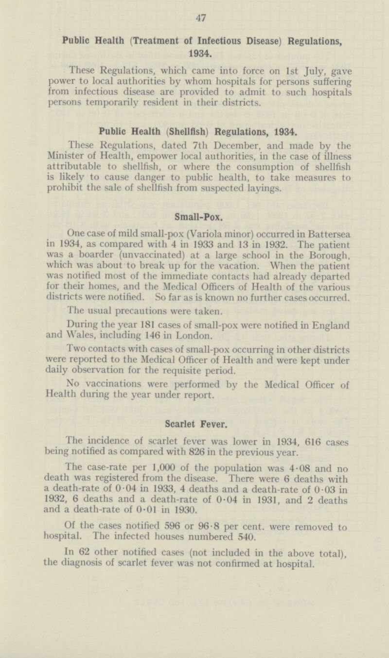 47 Public Health (Treatment of Infectious Disease) Regulations, 1934. These Regulations, which came into force on 1st July, gave power to local authorities by whom hospitals for persons suffering from infectious disease are provided to admit to such hospitals persons temporarily resident in their districts. Public Health (Shellfish) Regulations, 1934. These Regulations, dated 7th December, and made by the Minister of Health, empower local authorities, in the case of illness attributable to shellfish, or where the consumption of shellfish is likely to cause danger to public health, to take measures to prohibit the sale of shellfish from suspected layings. Small-Pox. One case of mild small-pox (Variola minor) occurred in Battersea in 1934, as compared with 4 in 1933 and 13 in 1932. The patient was a boarder (unvaccinated) at a large school in the Borough, which was about to break up for the vacation. When the patient was notified most of the immediate contacts had already departed for their homes, and the Medical Officers of Health of the various districts were notified. So far as is known no further cases occurred. The usual precautions were taken. During the year 181 cases of small-pox were notified in England and Wales, including 146 in London. Two contacts with cases of small-pox occurring in other districts were reported to the Medical Officer of Health and were kept under daily observation for the requisite period. No vaccinations were performed by the Medical Officer of Health during the year under report. Scarlet Fever. The incidence of scarlet fever was lower in 1934, 616 cases being notified as compared with 826 in the previous year. The case-rate per 1,000 of the population was 4.08 and no death was registered from the disease. There were 6 deaths with a death-rate of 0.04 in 1933, 4 deaths and a death-rate of 0.03 in 1932, 6 deaths and a death-rate of 0.04 in 1931, and 2 deaths and a death-rate of 0.01 in 1930. Of the cases notified 596 or 96.8 per cent. were removed to hospital. The infected houses numbered 540. In 62 other notified cases (not included in the above total), the diagnosis of scarlet fever was not confirmed at hospital.