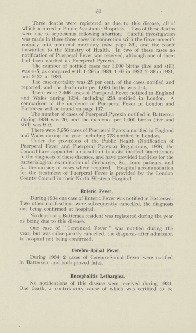 50 Three deaths were registered as due to this disease, all of which occurred in Public Assistance Hospitals. Two of these deaths were due to septicaemia following abortion. Careful investigation was made in these three cases in connection with the Government's enquiry into maternal mortality (vide page 33), and the result forwarded to the Ministry of Health. In two of these cases no notification of Puerperal Fever was received, although one of them had been notified as Puerperal Pyrexia. The number of notified cases per 1,000 births (live and still) was 4.5, as compared with 1.29 in 1933, 1.67 in 1932, 2.36 in 1931, and 3.27 in 1930. The case-mortality was 25 per cent of the cases notified and reported, and the death-rate per 1,000 births was 1.4. There were 2,466 cases of Puerperal Fever notified in England and Wales during 1934, including 258 notified in London. A comparison of the incidence of Puerperal Fever in London and Battersea will be found on page 107. The number of cases of Puerperal,Pyrexia notified in Battersea during 1934 was 20, and the incidence per 1,000 births (live and still) was 9.0. There were 5,956 cases of Puerperal Pyrexia notified in England and Wales during the year, including 773 notified in London. Under the provisions of the Public Health (Notification of Puerperal Fever and Puerperal Pyrexia) Regulations, 1926, the Council have appointed a consultant to assist medical practitioners in the diagnosis of these diseases, and have provided facilities for the bacteriological examination of discharges, &c., from patients, and for the nursing of cases where required. Hospital accommodation for the treatment of Puerperal Fever is provided by the London County Council in their North Western Hospital. Enteric Fever. During 1934 one case of Enteric Fever was notified in Battersea. Two other notifications were subsequently cancelled, the diagnosis not being confirmed at hospital. No death of a Battersea resident was registered during the year as being due to this disease. One case of  Continued Fever was notified during the year, but was subsequently cancelled, the diagnosis after admission to hospital not being confirmed. Cerebro-Spinal Fever. During 1934, 2 cases of Cerebro-Spinal Fever were notified in Battersea, and both proved fatal. Encephalitis Lethargica. No notifications of this disease were received during 1934. One death, a contributory cause of which was certified to be