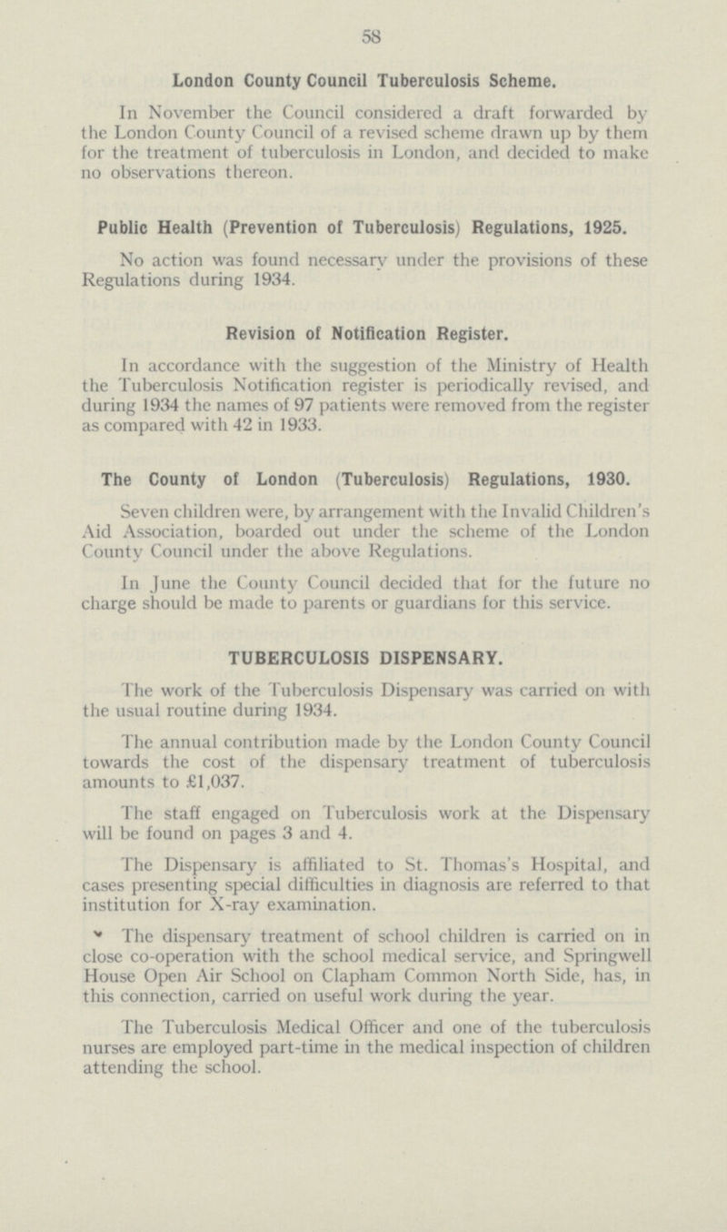 58 London County Council Tuberculosis Scheme. In November the Council considered a draft forwarded by the London County Council of a revised scheme drawn up by them for the treatment of tuberculosis in London, and decided to make no observations thereon. Public Health (Prevention of Tuberculosis) Regulations, 1925. No action was found necessary under the provisions of these Regulations during 1934. Revision of Notification Register. In accordance with the suggestion of the Ministry of Health the Tuberculosis Notification register is periodically revised, and during 1934 the names of 97 patients were removed from the register as compared with 42 in 1933. The County of London (Tuberculosis) Regulations, 1930. Seven children were, by arrangement with the Invalid Children's Aid Association, boarded out under the scheme of the London County Council under the above Regulations. In June the County Council decided that for the future no charge should be made to parents or guardians for this service. TUBERCULOSIS DISPENSARY. The work of the Tuberculosis Dispensary was carried on with the usual routine during 1934. The annual contribution made by the London County Council towards the cost of the dispensary treatment of tuberculosis amounts to £1,037. The staff engaged on Tuberculosis work at the Dispensary will be found on pages 3 and 4. The Dispensary is affiliated to St. Thomas's Hospital, and cases presenting special difficulties in diagnosis are referred to that institution for X-ray examination. The dispensary treatment of school children is carried on in close co-operation with the school medical service, and Springwell House Open Air School on Clapham Common North Side, has, in this connection, carried on useful work during the year. The Tuberculosis Medical Officer and one of the tuberculosis nurses are employed part-time in the medical inspection of children attending the school.