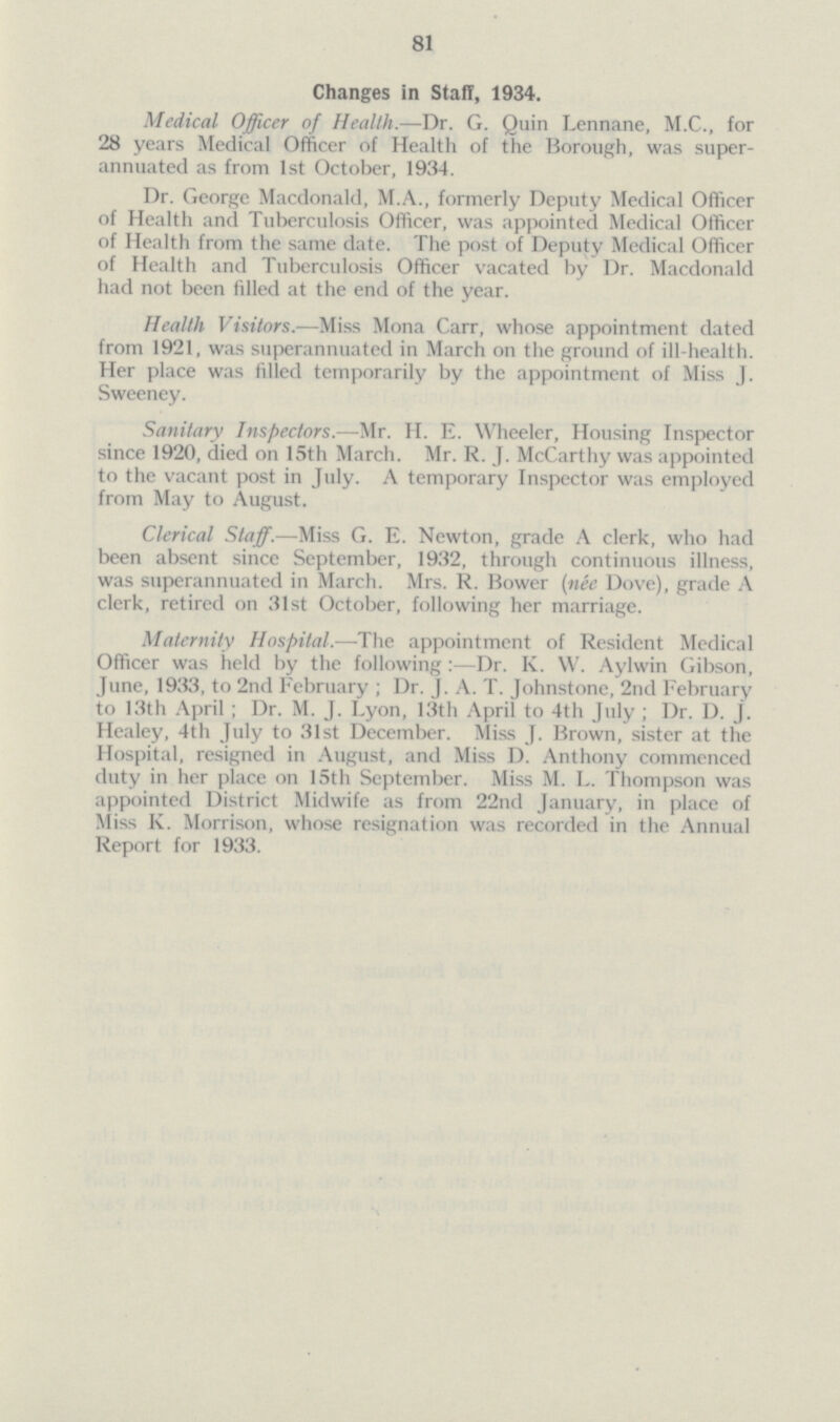 81 Changes in Staff, 1934. Medical Officer of Health.—Dr. G. Quin Lennane, M.C., for 28 years Medical Officer of Health of the Borough, was super annuated as from 1st October, 1934. Dr. George Macdonald, M.A., formerly Deputy Medical Officer of Health and Tuberculosis Officer, was appointed Medical Officer of Health from the same date. The post of Deputy Medical Officer of Health and Tuberculosis Officer vacated by Dr. Macdonald had not been filled at the end of the year. Health Visitors.—Miss Mona Carr, whose appointment dated from 1921, was superannuated in March on the ground of ill-health. Her place was filled temporarily by the appointment of Miss J. Sweeney. Sanitary Inspectors.—Mr. H. E. Wheeler, Housing Inspector since 1920, died on 15th March. Mr. R. J. McCarthy was appointed to the vacant post in July. A temporary Inspector was employed from May to August. Clerical Staff.—Miss G. E. Newton, grade A clerk, who had been absent since September, 1932, through continuous illness, was superannuated in March. Mrs. R. Bower (née Dove), grade A clerk, retired on 31st October, following her marriage. Maternity Hospital.—The appointment of Resident Medical Officer was held by the following:—Dr. K. W. Aylwin Gibson, June, 1933, to 2nd February; Dr. J. A. T. Johnstone, 2nd February to Kith April ; Dr. M. J. Lyon, 13th April to 4th July; Dr. D. J. Healey, 4th July to 31st December. Miss J. Brown, sister at the Hospital, resigned in August, and Miss D. Anthony commenced duty in her place on 15th September. Miss M. L. Thompson was appointed District Midwife as from 22nd January, in place of Miss K. Morrison, whose resignation was recorded in the Annual Report for 1933.