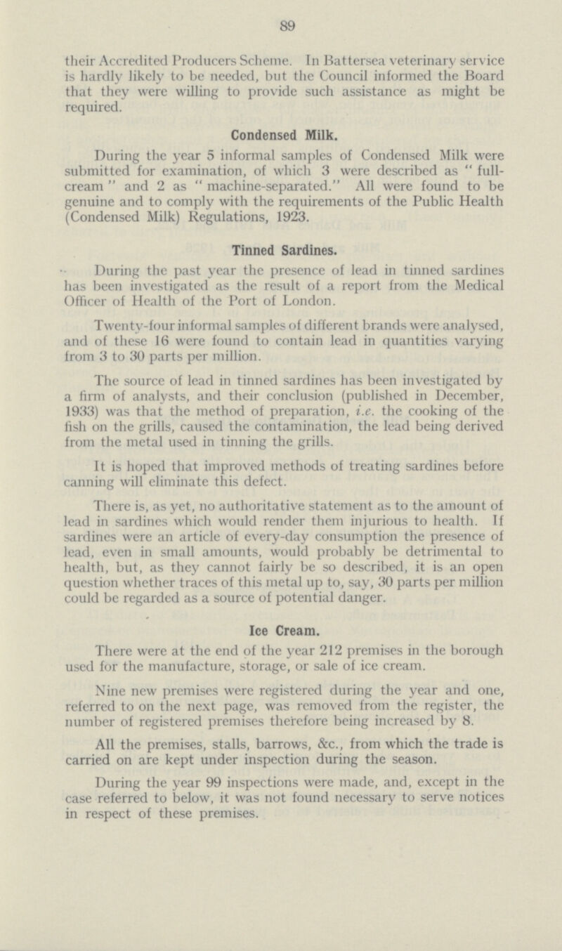 89 their Accredited Producers Scheme. In Battersea veterinary service is hardly likely to be needed, but the Council informed the Board that they were willing to provide such assistance as might be required. Condensed Milk. During the year 5 informal samples of Condensed Milk were submitted for examination, of which 3 were described as full cream and 2 as machine-separated. All were found to be genuine and to comply with the requirements of the Public Health (Condensed Milk) Regulations, 1923. Tinned Sardines. During the past year the presence of lead in tinned sardines has been investigated as the result of a report from the Medical Officer of Health of the Port of London. Twenty-four informal samples of different brands were analysed, and of these 16 were found to contain lead in quantities varying from 3 to 30 parts per million. The source of lead in tinned sardines has been investigated by a firm of analysts, and their conclusion (published in December, 1933) was that the method of preparation, i.e. the cooking of the fish on the grills, caused the contamination, the lead being derived from the metal used in tinning the grills. It is hoped that improved methods of treating sardines before canning will eliminate this defect. There is, as yet, no authoritative statement as to the amount of lead in sardines which would render them injurious to health. If sardines were an article of every-day consumption the presence of lead, even in small amounts, would probably be detrimental to health, but, as they cannot fairly be so described, it is an open question whether traces of this metal up to, say, 30 parts per million could be regarded as a source of potential danger. Ice Cream. There were at the end of the year 212 premises in the borough used for the manufacture, storage, or sale of ice cream. Nine new premises were registered during the year and one, referred to on the next page, was removed from the register, the number of registered premises therefore being increased by 8. All the premises, stalls, barrows, &c., from which the trade is carried on are kept under inspection during the season. During the year 99 inspections were made, and, except in the case referred to below, it was not found necessary to serve notices in respect of these premises.