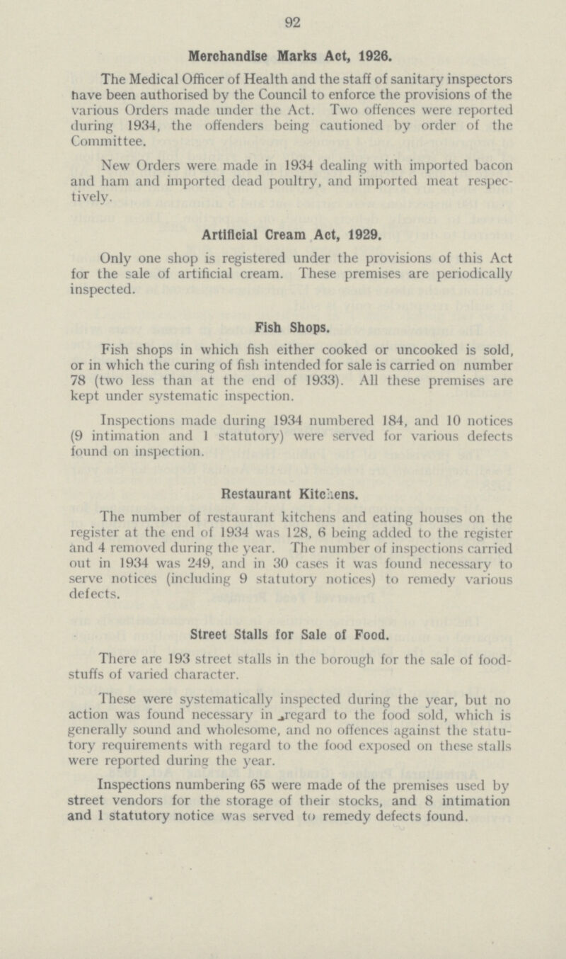 92 Merchandise Marks Act, 1926. The Medical Officer of Health and the staff of sanitary inspectors have been authorised by the Council to enforce the provisions of the various Orders made under the Act. Two offences were reported during 1934, the offenders being cautioned by order of the Committee. New Orders were made in 1934 dealing with imported bacon and ham and imported dead poultry, and imported meat respec tively. Artificial Cream Act, 1929. Only one shop is registered under the provisions of this Act for the sale of artificial cream. These premises are periodically inspected. Fish Shops. Fish shops in which fish either cooked or uncooked is sold, or in which the curing of fish intended for sale is carried on number 78 (two less than at the end of 1933). All these premises are kept under systematic inspection. Inspections made during 1934 numbered 184, and 10 notices (9 intimation and 1 statutory) were served for various defects found on inspection. Restaurant Kitchens. The number of restaurant kitchens and eating houses on the register at the end of 1934 was 128, 6 being added to the register and 4 removed during the year. The number of inspections carried out in 1934 was 249, and in 30 cases it was found necessary to serve notices (including 9 statutory notices) to remedy various defects. Street Stalls for Sale of Food. There are 193 street stalls in the borough for the sale of food stuffs of varied character. These were systematically inspected during the year, but no action was found necessary in regard to the food sold, which is generally sound and wholesome, and no offences against the statu tory requirements with regard to the food exposed on these stalls were reported during the year. Inspections numbering 65 were made of the premises used by street vendors for the storage of their stocks, and 8 intimation and 1 statutory notice was served to remedy defects found.