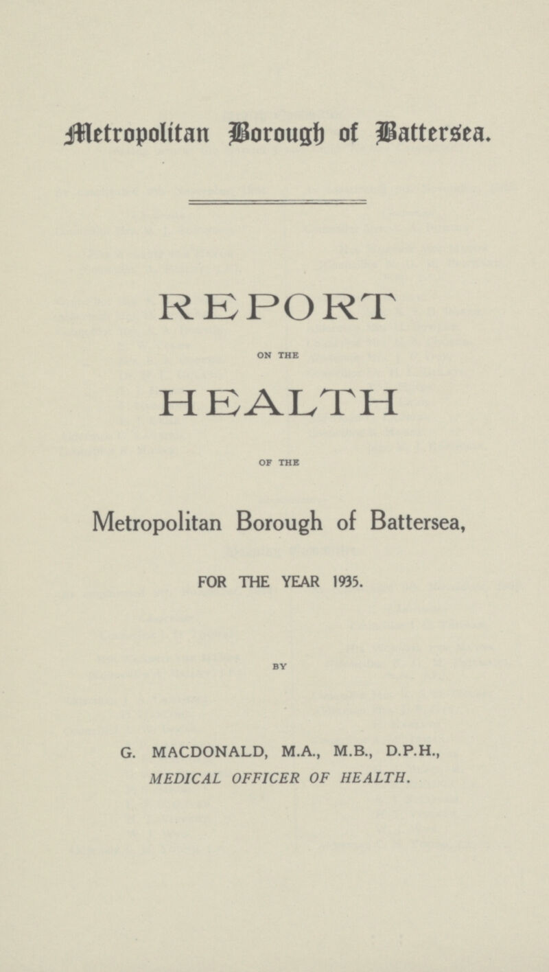 Metropolitan Borough of Battersea. REPORT on the HEALTH of the Metropolitan Borough of Battersea, FOR THE YEAR 1935. by G. MACDONALD, M.A., M.B., D.P.H., MEDICAL OFFICER OF HEALTH.